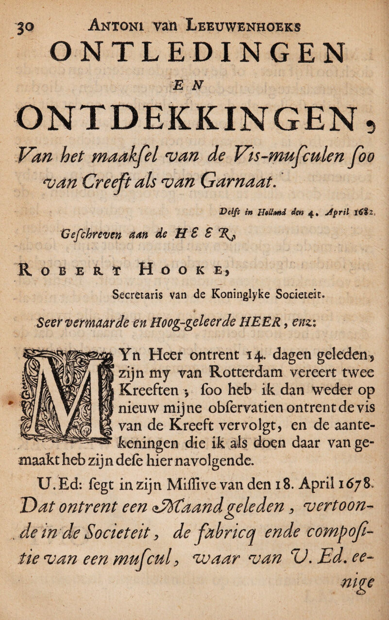ONTLEDINGEN E N ONTDEKKINGEN, Van het maakfel van de Vis-mufculen fbo van Creeft als van Garnaat. Delft in Uolimd den 4» April tóïi. Gsfchreven atn de H 8 8 R O B E R ï H O O K Ej Secretaris van de Koninglyke Sociëteit. ■if Seer vermaarde en Hoog-geleerde HEER, enz-, Yn Heer ontrent 14. dagen geleden, zijn my van Rotterdam vereert twee Kreeften •, lbo heb ik dan weder op nieuw mijne obfervatien ontrent de vis van de Kreeft vervolgt} en de aante¬ keningen die ik als doen daar van ge¬ maakt heb zijn dele hier navolgende. U. Ed: fegt in zijn Miffive van den 18. April 1678. Dat ontrent een ofTXtaandgeleden, vertoon¬ de in de Sociëteit, de fahricq ende compofi- tie van een mufcul, waar van D. Ed. ee-