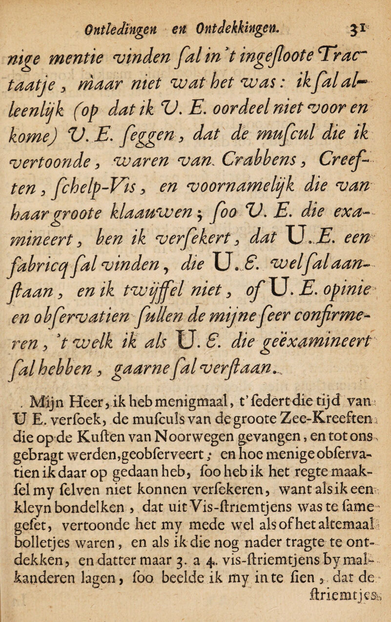 mge mentie “vinden fal in V ingejloote cTrac~ taatje, maar niet wat het was: ik fal al~ leenlijk (op dat ik V. E. oordeel niet voor en kome) %). E. [eggen, dat de mufcul die ik vertoonde, waren van. Crabbens, Creefi ten, fchelp-Vis, en voornamelijk die van haar groot e klaauwen $ foo ZJ. E. die exa¬ mineert , ben ik verfekert, dat U.J?. een fabricq fal vinden, dieXJ. S. welfalaan¬ kaan , en ik twijfel niet, ofXJ. E. opinie en o bfervatien [uilen de mijne [eer confirme¬ ren , V wdk ik als U. 6. die ge examineert fal hebben, gaarne fal verfiaan .,. . Mijn Heer,ik heb menigmaal, t’federtdie tijd van; U E.verfoek, demufculsvandegrooteZee-Kreeften, die op de Kuilen van Noorwegen gevangen, en tot ons gebragt werden,geobièrveert; en hoe menige obièrva- tienikdaarop gedaan heb, ibohebik het regtemaak- felmy felven niet konnen veriekeren, want alsik een kleyn bondelken , dat uit Vis-ilnemtjens wastefame gefet, vertoonde het my mede wel als of het altemaal bolletjes waren, en als ik die nog nader tragte te ont¬ dekken, endattermaar 3. a 4. vis-ftriemtjensbymal~ kanderen lagen, foo bedde ik my in te fien dat de flxiemtjcss