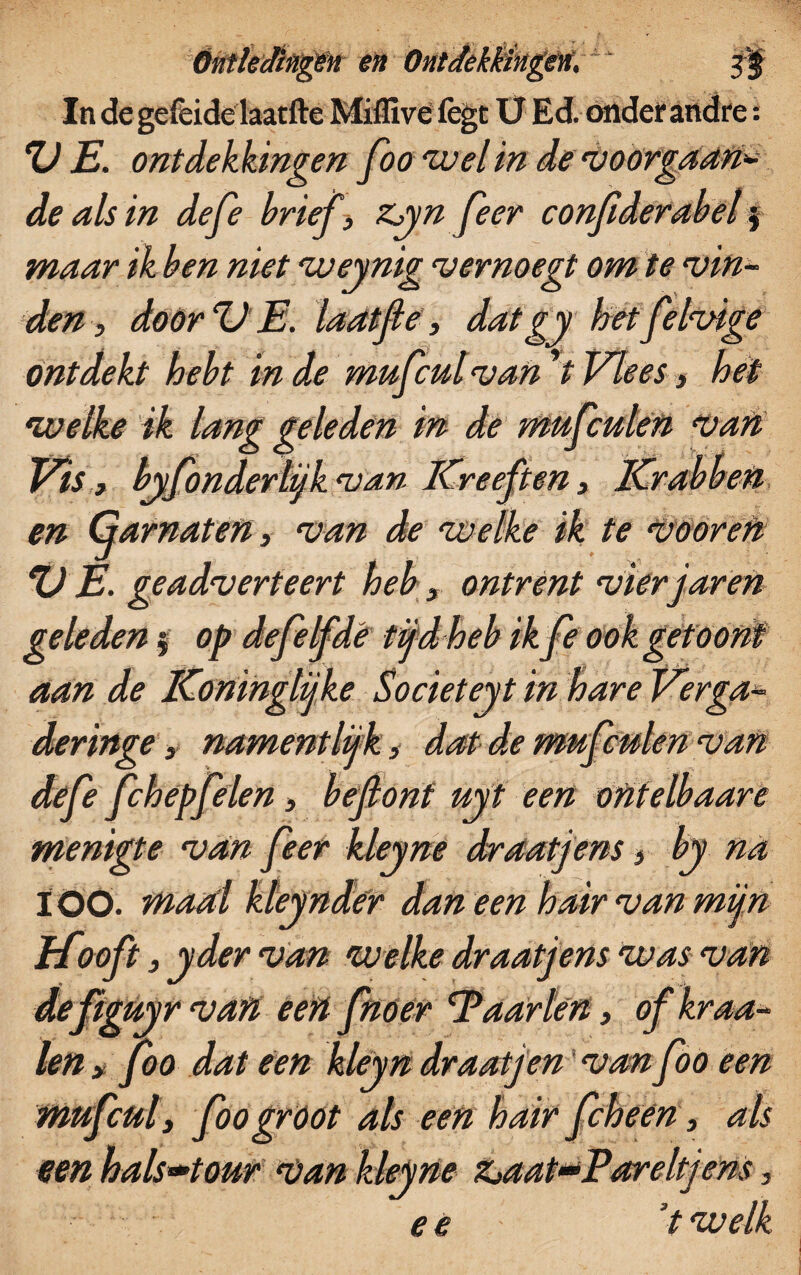 In de gefeide laatfte Miflïve fegt U Ed. onder andre: VE. ontdekkingen foo wel in de voorgaan* de als in defe brief t zyn feer conjïderabel $ maar ik ben niet weynig vernoegt om te vin¬ den , door V E. laatjle, datgy het felvige ontdekt hebt in de mufcul van *i Vlees, het welke ik lang geleden in de mufculen van Vis, byfonderlijk van Kreeften3 Krabben en Garnaten, van de welke ik te Vöoren %) E. geadverteert heb3 ontrent vier j'aren geleden $ op defe lfdé tijd heb ikfe ook getoont aan de Koninglijke Societeyt in hare Verga- deringe 3 nament lijk, dat de mufculen van defe fchepfelen, beflont uyt een ontelbaare menigte van feer kleyne draatjens, by na ÏÖQ. maal kteynder dan een hair van mijn pfooft 3 yder van welke draatjens was van de ftguyr van een fnoer Paarlen 3 of kraa¬ ien > foo dat een kleyn draatjen van foo een mufcul3 foo gröot als een hair fcheen 3 als een hals»tour van kleyne Zjaat-Pareltjens, e e t welk