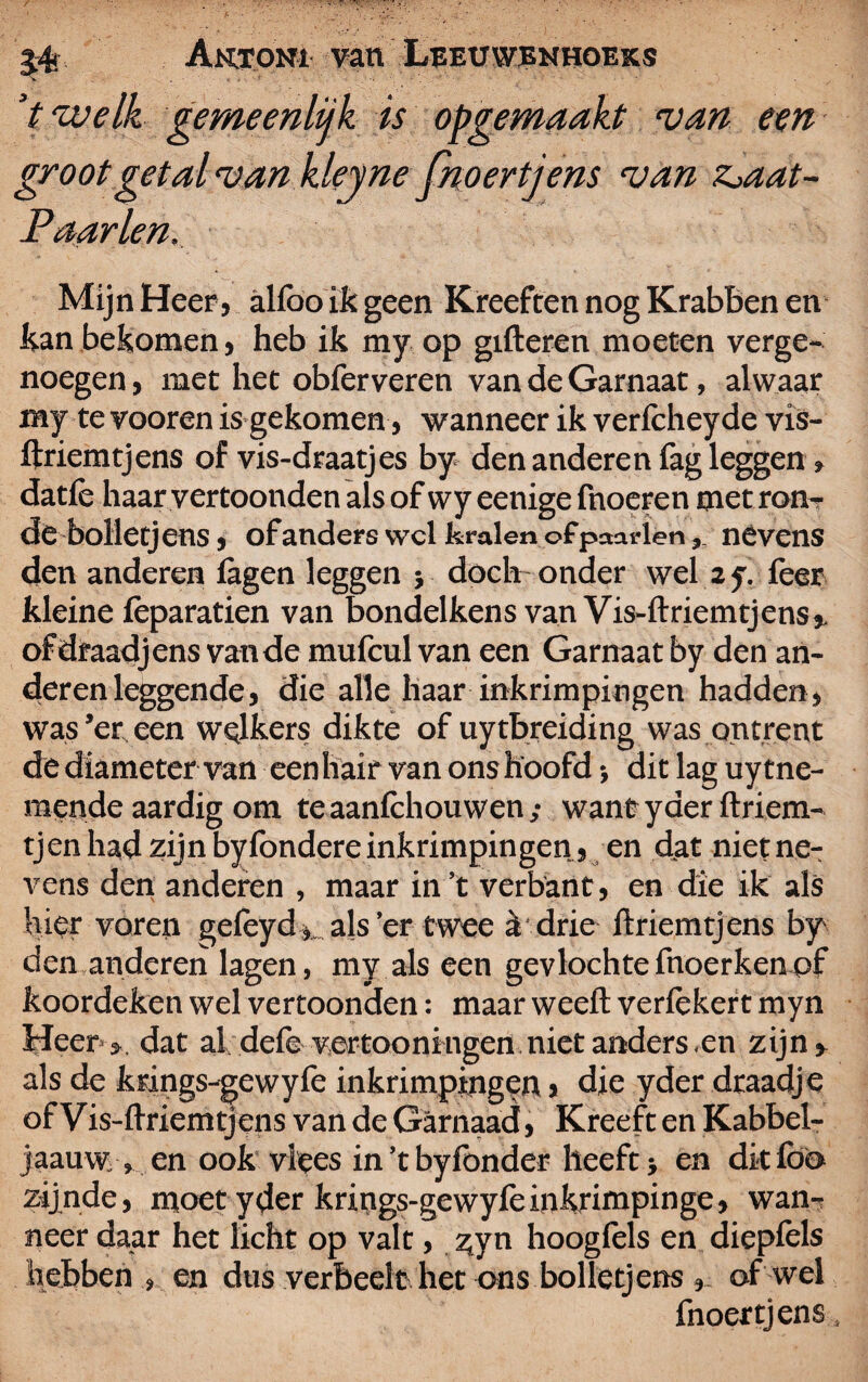 > . « « * ■ V welk gemeenlijk is opgemaakt van een groot getal van kleyne fnoertjens van z>aat- Paarlen. Mijn Heer, alfoo ik geen Kreeften nog Krabben en kan bekomen , heb ik my op gifteren moeten verge¬ noegen, met het obferveren van de Garnaat, alwaar my te vooren is gekomen, wanneer ik verfcheyde vis- ftriemtjens of vis-draatjes by den anderen fag leggen» datlè haar vertoonden als of wy eenige fnoeren met ron¬ de bolletjens, of anders wel kralen ofpaarlen, nevens den anderen lagen leggen ; doch onder wel z y. feer kleine feparatien van bondelkens van Vis-ftriemtjens,. ofdraadjens van de mufeul van een Garnaat by den an¬ deren leggende, die alle haar inkrimpingen hadden, was’er een welkers dikte of uytbreiding was ontrent de diameter van eenhair van ons hoofd •, dit lag uytne- mende aardig om te aanlchouwen / want yder ftriem- tjen had zijn byfondere inkrimpingen, en dat niefne- vens den anderen , maar in’t verbant, en die ik als hier voren gelëyd als’er twee & drie ftriemtjens by den anderen lagen, my als een gevlochtefnoerkenof koordeken wel vertoonden: maar weeft verlèkert myn Heer j. dat al dele vertooningen niet anders, en zijn» als de krings-gewylè inkrimpingen > die yder draadje of Vis-ftriemtjens van de Garnaad, Kreeft en Kabbel- jaauw , en ook vlees in’t byfonder heeft} en dit lbo zijnde, moet yder krings-gewyfeinkrimpinge, wan¬ neer daar het licht op valt, zyn hooglèls en diepfels hebben , en dus verheelt het ons bolletjens , of wel fnoertjens,