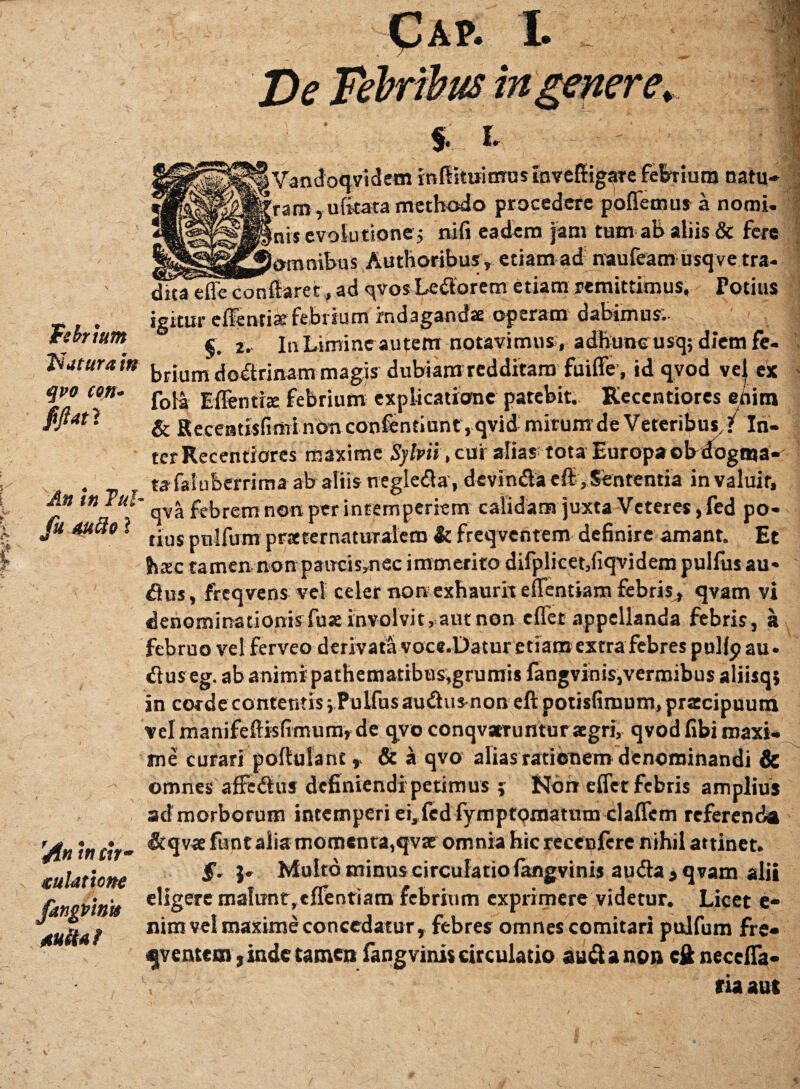 Febrium daturam qvo con* fijlatl An In Tui fu tufto ? t j» • • /In tn tn- culathne fangvtntt Aufta f De Febribus in genere. % i. ! Vandoqvidem inftituitmmnvefligare febrium natu* 'ram,u litata methodo procedere pollemus a nomi- fnisevoiutione j nili eadem jam tum ab aliis & fere ioronihus Authoribus, etiam ad naufeam usqve tra- duTefleconftaret,ad qvosLedorem etiam remittimus. Potius igitur effentiarfebrium indaganda: operam dabimus; §. 2. InLimincautem notavimus, adhuneusq; diem fe¬ brium dodrinam magis dubiam redditam fuiffe, id qvod vel ex fola Effentire febrium explicatione patebit. Keccntiores enim & Receatisfimi nOnconftntiunt, qvid mirum de Veteribus, ? In¬ ter Recentiores maxime Sylvii > cui alias tota Europa ob dogma¬ ta faiuberrima ab aliis negleda, devinda eff, Sententia invaluit, qva febrem non per intemperiem calidam juxta Veteres ,fed po¬ tius pnlfum praccernaturalem It freqventem definire amant. Et Juec tamen non pawcismec immerito difplicet,fiqvidem pulfus au* dus, freqvens vel celer non exhaurit effentiam febris^ qvam vi denominationis fuse involvit, aut non effet appellanda febris, a februo vel ferveo derivata voce.Datur etiam extra febres pullp au • dus eg. ab animi pathematibus,grumis fangvinis,vermibus aliisqj in corde contentis i Pulfus audus non eftpotisfimum, praecipuum vel manifeftisfimum, de qvo conqvatruntur agri, qvod fibi maxi¬ me curari poftulant& a qvo alias rationem denominandi & omnes affedus definiendi petimus j Non effet febris amplius ad morborum intemperi ei3fedfympfomatum claffem referenda <&qvae funt alia momenta,qvse omnia hic recenfcre nihil attinet. §. j* Multo minus circulatio fangvinis auda , qvam alii eligere malunt,effentiam febrium exprimere videtur. Licet e- nim vel maxime concedatur, febres omnes comitari pulfum fre¬ qventem , inde tamen fangvinis circulatio auda non cft neccffa- ria aut