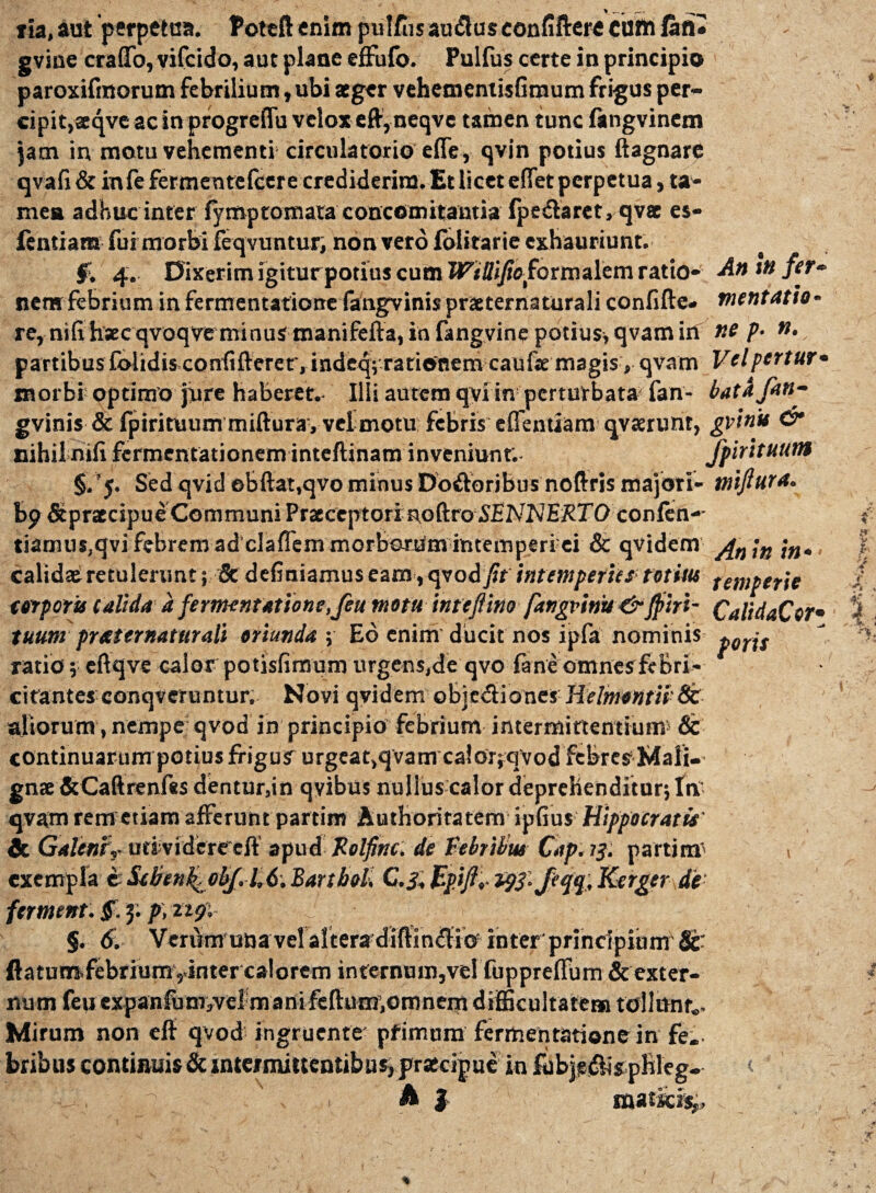 ria, aut perpetua. Poteft enim pulfiis audlus eonfiftere cum fafl» gvine craflfo, vifcido, aut plane effufo. Pulfus certe in principio paroxifmorum febrilium, ubi aeger vehemenxisfimum frigus per¬ ci p it, aeqve ac in progreffu velox eftyneqvc tamen tunc fangvinem jam in motu vehementi circulatorio efle , qvin potius ftagnarc qvafi& in fefermentelcere crediderim. Et licet eflet perpetua, ta¬ men adhuc inter fiymp tornata concomitantia fpedlaret, qvae es- ientiam fur morbi feqvuntur, non vero folitarie exhauriunt. ■$>, 4. Dixerim igitur potius cum Wtllijiofoxmalcm ratio- An infer- nem febrium in fermentatione fangvinis praeternaturali confifte» mentatio* re, nifihsecqvoqve minus manifefta, in fangvine potius, qvam irt ne p- ». partibus £blidisconfifterer, inde^;Tationem caufe magis , qvam Velpertur• morbi optimo jure haberet. Illi autem qvi in perturbata fan- batafen- gvinis & fpirituurn mifturay vel motu febris eflentiam qvaerunr, gvinis & nihil nili fermentationem inteftinam inveniunt; jpirituum §,'5. Sed qvid ebftat.qvo minus Do&oribus noftris majori- miftura. bpdtpraecipue Communi Praeceptori nodro SEPJNERTO confen- tiamus,qvi febrem ad claflem morborum intemperi ei & qvidern ypn \n \n., calidae retulerunt; & definiamus eam, qvod ftt intemperies totius temperie torporis calida a fermentatione,Jeu motu inteftino fangvinv &Jpiri- CalidaCor• tuum pr/sternatur ali oriunda ; Eo enim ducit nos ipfa nominis porjs ratio 5 eftqve calor potisfimum urgens,de qvo fane omnesfebri- citantes conqveruntur. Novi qvidem obicdiones' Helmontis St aliorum, nempe qvod in principio febrium intermittentium5 St continuarum potius frigus urgcat,q vam calorjqvodfebres Mali¬ gnae &Caftrenf«s dentur,in qvibus nulluscalor deprehenditur; Itv qvam rem etiam afferunt partim Authoriratem ipfius Hippocratis' St Galeniuti vidcre eft apud Folfinc. de Febribus Cap. 13. partim' t exempla eSdren^obJ.l,6.Banbol, C.3,Bp.iftripS-Jiqq,Kerger de §. 6. VeriYm una vel altera diftinftio inter'principium 8t' flatumfebrium,«inter calorem internmn,vel fuppreffum & exter¬ num feuexpanfum3veim ani felium,omnem difficultatem tollunt.. Mirum non eff qvod ingruente pfimum fermentatione in fe. bribus continuis & intermittentibus, prateipue in fubje&isphleg. Qri x . , A * r r? ■4,- '\?***&t *>.