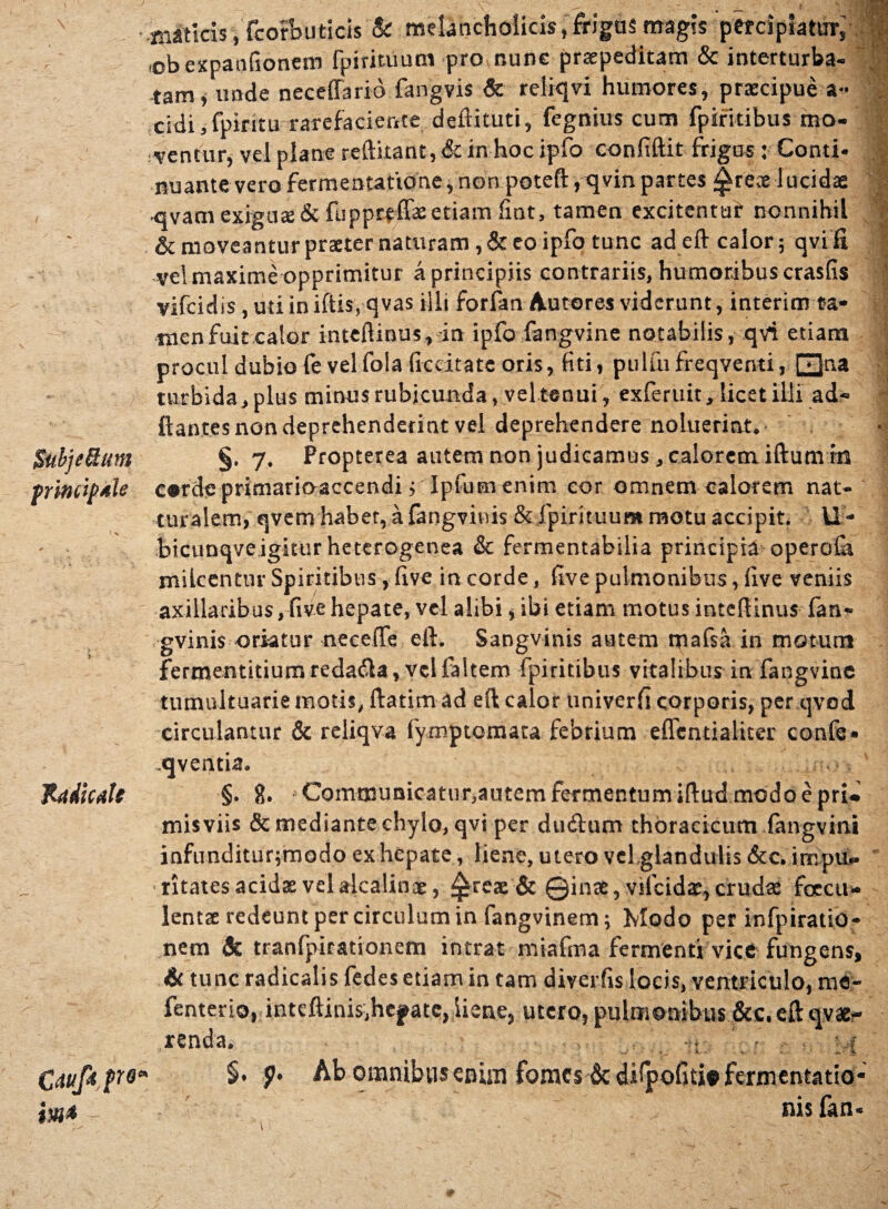 Subje&um principale Radicate Cduf* fre im* maticis, fcorbuticis & melancholicis, frigas magis pefciplattny .obexpanfionem fpirimum pro,nunc praepeditam & interturba-  tam i unde neceffario fangvis Sc reliqvi humores, praecipue a« eidi,fpiritu rarefaciente deftituti, fegnius cum fpiritibus mo- ,ventury vel plane reftitant, & in hoc ipfo confiftit frigus: Conti¬ nuante vero fermentatione, non poteft ,c[vin partes ^rece lucidae •qvamexign$& fuppreffae etiam fint, tamen excitentur nonnihil & moveantur praeter naturam, & eo ipfo tunc ad eft calor; qvi fi vel maxime opprimitur a principiis contrariis, humoribus crasfis vifeidis ,udiniftis, qvas illi forfan Autores viderunt, interim ta* men fuit calor inteftinus, in ipfo fangvine notabilis, qvi etiam procul dubio fe velfola decitate oris, fiti, pulfufreqventi, [~^}na turbida, plus minus rubicunda, vel tenui, exferuit, licet illi ad- flantes non deprehenderint vel deprehendere noluerint. §, 7. Propterea autem non judicamus, calorem iftum in corde primarioaccendij Jpfuen enim cor omnem calorem nat- turalem, qvem habet, a fangviwis & fpirituum motu accipit. U- bicunqveigittirheterogenea & fermentabilia principia operofa milcentur Spiritibus, five in corde, five pulmonibus, live veniis axillaribus, five hepate, vel alibi, ibi etiam motus inteflinus fan- gvinis oriatur neceflfe eft. Sangvinis autem mafsa in motum fermentitium redatfta, vel laltem fpiritibus vitalibus in fangvine tumultuarie motis, ftatim ad eft calor univerfi corporis, per qvod circulantur & reliqva fymptomata febrium eflentialiter confe* .qventia. §. 8. Communicaturjautem fermentum iftud modo e pri» misviis & mediante chylo, qvi per dinftum thoracicum fangvini infunditur;modo ex hepate, liene, utero vel glandulis Scc. impu» ritates acidae vel alcalinae, £reae& Qinae, vifeida:,crudae fcecu* lentae redeunt per circulum in fangvinem; Modo per infpiratio- nem Sc tranfpirationem intrat miafma fermenti vice fungens, & tunc radicalis fedes etiam in tam diverfis locis, ventriculo, me- fenterio, inteftinis,hefate, iiene, utero, pulmonibus &c. eft qva*- renda. • ? V * §. p. Ab oranibtis enim fomes & dilpofiti» feriuentatio- nis fan- 1