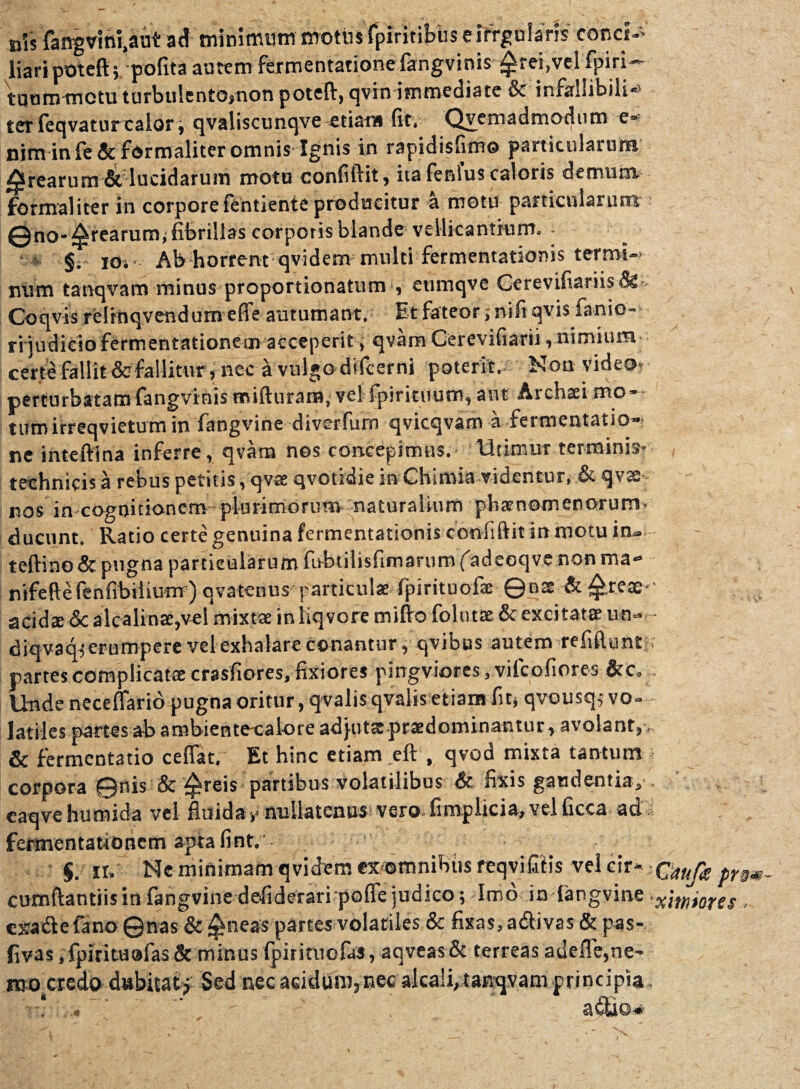 ais fangvini,aut ad minimum motus fpiritibus eifrgularis conci- liari poteft; pofita autem fermentationefangvinis £rei,vel fpiri- tuum metu turbulento»non poteft, qvin immediate & infallibili-» ter feqvatur calor; qvalisctmqve etiam fit, Qvemadmodtim e- nim in fe & formaliter omnis Ignis in rapidisfimo particularum ^rearum & lucidarum motu confiftit, ita fenlus caloris demum, formaliter in corpore fentiente producitur a motu particularum 0no-^rearum* fibrillas corporis blande vellicantium. • * §. ioj Ab horrent qvidem multi fermentationis termi¬ num tanqvam minus proportionatum , etimqve Cerevifiariis Coqvi-s reirftqvendum effe autumant. Et fateor, nifi qvis fanio- ri judicio fermentationeoi acceperit, qvam Cerevifiarii, nimium- certe fallit &fallitur, nec a vulgo dtfcerni poterit,- Non video- perturbatamfangvinis miftnraiB, vel fpiritnum, aut Archaei rno- tumirreqvietum in fangvine diverfum qvicqvam a fermentatio- ne inteftina inferre, qvam nos concepimus. Utimur terminis- technicis a rebus petitis, qvee qvotidie in Chimia videntur, & qvx nos in-cognitionem plurimorum- naturalium pbatnomenorum- ducunt. Ratio certe genuina fermentationis confiftit in motu in- teftino & pugna particularum fobtilisfimarum (adeoqve non ma- nifeftefenfibtiiuirr) qvatenus particulae fpirituofse ©nte & £rex acidx 5c alcalinae,vel mixtae in liqvore mifto folutae & exci tatae uti- diqvaqi erumpere vel exhalare conantur, qvibus autem refiflunt partes complicatae crasfiores, fixiores pingviores,vifcofiores &c. Unde neceflario pugna oritur, qvalis qvalis etiam fit» qvousq; vo¬ latiles partes ab ambiente-calore ad}iitx.prsedominantur, avolant, & fermentatio ceflat. Et hinc etiam eft , qvod mixta tantum corpora ©nis & ^reis partibus volatilibus & fixis gaudentia, eaqvehumida vel fluida v nullatenus vero- fimplicia, vel ficca ad fermentationem aptafint. §. n. Ne minimam qvidem exomnibits feqvifilis vel cir¬ cumflandis in fangvine defideraripofle judico; Imo in (angvine exadlefano ©nas & £neas partes volatiles & fixas, a&ivas & pas- flvas ,fpirkuafas& minus fpirituofas, aqveasSc terreas auefle,ne¬ mo credo dubitati' Sed nec acidum, nec alcali, tanqvam principia « s, G *