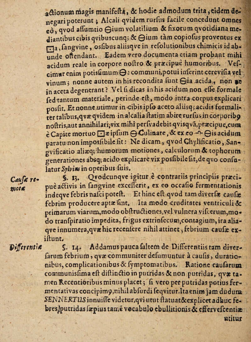 Caute re- *r Victa Qiferentite a&ionutn triagis manifefta, & hodie admodum trita, eidem de¬ negari poterunt j Alcali qvidem rurfus facile concedunt omnes eo, qvod affumtio Qium volatilium & fixorum qvotidiana me» diantibus cibisqvibuscunq; & ©inm tam copiofusproventus ex 0a ,fangvine, osfibusaliisqve in refolutionibus chimicis id ab« tl unde oftendant. Eadem vero documenta etiam probant mihi acidum reale in corpore noftro 3c praecipue humoribus. Vef- cim»r enim potisfimum©a communi,potui inferint cerevifia vel vinum, nonne autem inhisrecondita funt ©ia acida, non in aceta degenerant 1 Vel fi dicas in his acidum non effe formale fed tantum materiale, perinde eft, modo intra corpus explicari posfit. Et nonne.utimur in ctbisiipfo aceto aliisqi acidis formali- ter talibus,qvaeqvidem inalcaliaftatim abire rurfius in corporibp noftris,aut annihilari.vix mihi perfvadebit qvisqva.prxcipue.cura e Capite mortuo 0aeipfum ©dulinare ex eo -O- ©is acidum paratu non imposfibile fit: Ne dicam, qvod Chylificatio, San- gvificatio aliaeq; humorum motiones, calculorum & tophorum generationes absq; acido explicare vix poifibilefit,de qvo confa- \&tat Sjlpim in operibus fuis. §. IJ. Qvodcunqve igitur e contrariis principiis praeci¬ pue aftivis in fangvine excefferit, ex eo occafio fermentationis indeqve febris nafci poteft. Et hinc eft qvod tam diverfa caufae febrim producere aptae fiat. Ita modo cruditates ventriculi & primarum viarum,modo obftru<ftiones,vel vulnera vilcerum,mo« do tranfpiratio impedita, frigus extrinfecum.contagium, ira alia- qveinnumera,qv»hicrccen{ere nihil attinet, febrium caufae ex- iftunt, , ■ 14. Addamus pauca faitem de Differentiis tam diver- farum febrium, qvae communiter defumuqtur a caufis, duratio- nibus, complicationibus & fymptomatibus. Ratione caularum comtnunisfima eft diftimftio in putridas & non putridas, qvs ta¬ men Recentioribus minus placet; fi vero perputridas potius fer- mentativas concipim$>,nihilabfurdifeqvitur.Ita enim jam duduta SENNEWUSinnuifle videtur, qvi utut ftatuat&explicetadbucfe- bresjputridas Iscpiustame vocabulo ebullitionis & effervefeentias ^ utitur