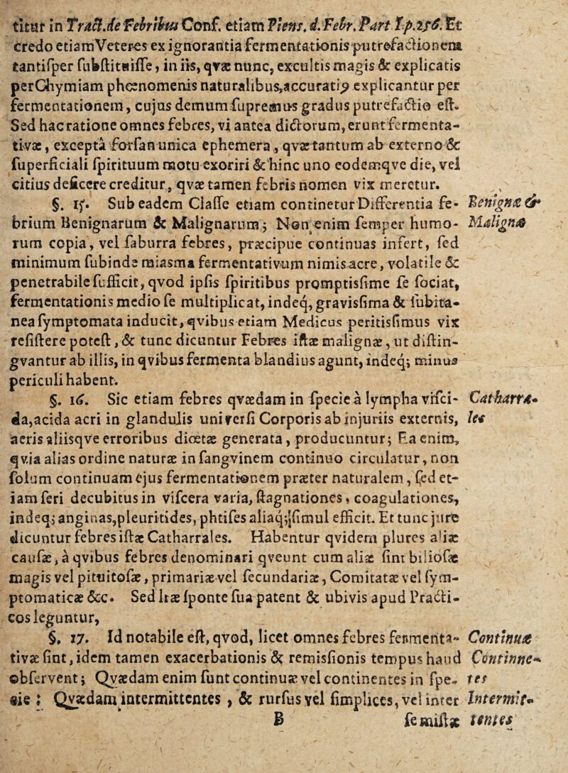 timr In Tutcldefebrii w Con£ etiam flens, d. Febr. Part Tp. tf£. tet credo etiamVeteres ex ignorantia Fermentationis piitrefadioneim tantifper (ubftitttifle , in ik, qvse nunc, excultis magk & explicatis perChymiam phcenomenis naturalibus^ccuratip explicantur per fermentationein, cujas demumfupremns gradus putrefindio eft. Sed hac ratione omnes febres, vi antea didorum, erunt fermenta- tivas, excepta -forfan unica ephemera, .qvartantum ab externo & fuperficiali Ipirituum motu exoriri & hinc uno eodemqve die, vel citius deficere creditur , qvae tamen febris nomen vix meretur. §. if. Sub eadem Ciafle etiam continetur Differentia fe¬ brium Benignarum & Malignarum 5 Nomenim femper humo¬ rum copia, velfaburrafebres, praecipue continuas infert, fed minimum fubinde miasma fermentativum nimis acre, volatile & penetrabile fcfficit, qvod ipfis fpiritibus promptisfime fe fociat, fermentationis medio fe multiplicat, indeq,gravisfima & fubita- neafymptomata inducit, qvibus etiam Medicus peritisfimus vix refifterepoteft, & tunc dicuntur Febres iftaemalignae,utdiftin- gvantur ab illis, in qvibus fermenta blandius agunt,indeq, minus periculi habent. §. 16. Sic etiam febres qvaedam in fpeciea lympha vifei- da,acida acri in glandulis unirer fi Corporis ab injuriis externis, aeris aliisqve erroribus diaetae generata, producuntur; Eaeniro* q via alias ordine naturae in fangvinem continuo circulatur, non folum continuam ejus fermentatronem praeter naturalem, Ced et¬ iam feri decubitus in vifcera varia, ftagnationes, coagulationes* indeq, anginas,pleurkides? pheifes aiiaq;|fimul efficit. Et tunc jure dicuntur febres iftscCatharrales. Habentur qvidera plures afiae caufse, a qvibus febres denominari qveunt cum aliae fintbiliofae magis vel pituitofae, primariae vel fecundariae, Comitatae vel fym- ptomaticae &o Sed Irae fponte fua patent & ubivis apud Pradi- cos leguntur, §, 17. Id notabile eft, qvod, licet omnes febres fenmenta« tivae fine, idem tamen exacerbationis & remisfionis tempus haud ©bfervent; Qvaedam enim funt continuae vel continentes in fpe- m l Qvatdam intermittentes, & rurfusyel fimplices, vel inter B femiftfc Bewgn& ei* Mdignes Cathart*• le* Continuet Ctintinnc** tes Interiuit* tomes «4