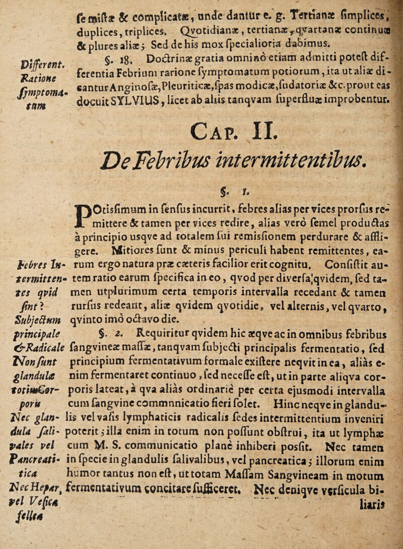 Different* Jlatione Jymptomd* tum feraift* & complicat», unde dantur e. g. Tertianae fimplices, duplices, triplices. Qyotidian*, tertian® rqyartanse continua & plures alis j. Sed de his mox fpecialioria dabimus. §. 18. Doctrinae gratia omnino etiam admitti potefl: dif¬ ferentia Febrium rarione fymptornaturn potiorum, ita ut alis di- «anturAnginofae,Pleuritkae»fpas modicae,fudatoriae &c. prout eas docuit SYLVIUS, licet ab aliis tanqvara fuperflu» improbentur. Cap. II. De Febribus intermittentibus. P Jl i §« r» lOtisfitmim in fenfus incurrit, febres alias per vices prorfus re¬ mittere & tamen per yices redire, alias vero femel produ&as a principio usqve ad totalem lui remisfionem perdurare & affli¬ gere. Mitiores funt & minus periculi habent remittentes, ea- febres ln~ rum ergo natura prs caeteris facilior erit cognitu. Conlifik au- termitten- tem ratio earum fpecificain eo, qvod perdiverfa^qvidem.fed ta- tes qvid men utplutimum certa temporis intervalla recedant & tamen fintl rurfus redeant, aliae qvidem qvotidie, vel alternis, vel qvarto, Subjeftum qvinto imo odtavo die. principale Requiritur qvidem hic aeqve ac in omnibus febribus fFRadicate fangvineaemalTae.tanqvamfubje&i principalis fermentatio, fed TSfonfunt principium fermentativum formale exiftere neqvitinea, alias e- glandules nim fermentaret continuo, fed necefleeft, ut in parte aiiqva cor- totiwSor- poris lateat, i qva alias ordinarie per certa ejusmodi intervalla porit cum fangvine commnnicatio fieri foler. Hincneqveinglandu* Nec glan- lis velvafis lymphaticis radicalis fedes intermittentium inveniri dula /ali- poterit j illa enim in totum non poliunt obftrui, ita ut lymphx pales pel cum M. S. communicatio plane inhiberi posfit. Nec tamen Vancreati* in fpeciein glandulis falivalibus, vel pancreatica; illorum enim tica humor tantus non eft, ut totam Maliam Sangvineam in motum Nec Hepar, fermentativum concitare fuffleeret, Nec dcniqvc verticula bi- pel VcRca liaris