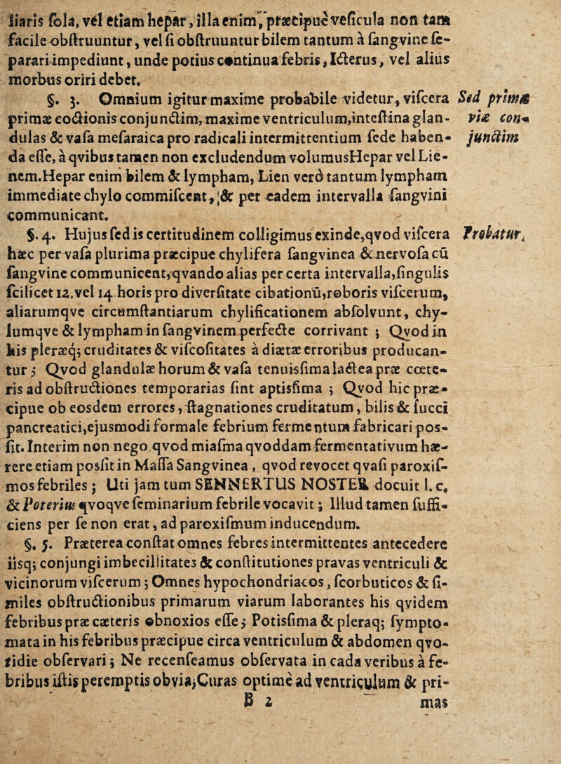 liaris lola, vel etiam hepar, illa enim/pfsetipucveficula non tam facile obftruuntur, vel fi obftruuntur bilem tantum a langvinele- parari impediunt, unde potius continua febris, Iderus, vel alius morbus oriri debet. §. 3. Omnium igitur maxime probabile videtur, vifcera primae eo&ionisconjun&im, maxime ventriculum,inteftina glan¬ dulas & vafa mefaraica pro radicali intermittentium fede haben¬ da efife, a qvibus tamen non excludendum vohunusHepar vel Lie- nem.Hepar enim bilem & lympham, Lien verd tantum lympham immediate chylo commifceat, |& per eadem intervalla fangvini communicant. $. 4. Hujus fed is certitudinem colligimus exinde,qvod vifcera hac per vala plurima praecipue chylifera fangvinea Senervofa cu langvine communicent,qvando alias per certa intervalla,lingulis Icilicetu.vel 14 horis pro diverfitate cibationu,roboris vifcerum, aliarumqvc circumflandarum chylificationem abfolvunt, chy- Iumqve& lympham in fangvinem perfede corrivant ; Qvod in his pleraeq; cruditates & vifeofitates a dista: erroribus producan¬ tur, Qvod glandulae horum & vala tenuislimaladea prae coete- ris ad obftrudiones temporarias fint aptisfitna ; Qvod hic prae¬ cipue ob eosdem errores, ftagnationes cruditatum, bilis & fucci pancreatici,ejusmodi formale febrium fermentum fabricari pos- fit. Interim non nego qvod miafma qvoddam fermentativum hae¬ rere etiam posfitin Mafla Sangvinea , qvod revocet qvafi paroxif- mos febriles; Uti jam tum SEHNERTUS NOSTER, docuit l.c. &Peteriui qvoqvefeminarium febrile vocavit; Illud tamen fuffi- ciens per fenon erat,adparoxifmuminducendum. §, j. Praeterea conftat omnes febres intermittentes antecedere iisq; conjungi imbecillitates & conftitutiones pravas ventriculi & vicinorum vifcerum; Omnes hypochondriacos, fcorbuticos & fi¬ mi les obftru&ionibus primarum viarum laborantes his qvidem febribus prae caetcris obnoxios ede > Potisfima & pleraq; fympto- mata in his febribus praecipue circa ventriculum & abdomen qvo- *idie obfervari; Ne recenfeamus obfervata in cadaveribus a fe¬ bribus ifti* peremptis obvi*,Curas optime ad ventriculum tk pri- JJ 2 ' mas Std primM VtX COttm junttim fnbatUTi i