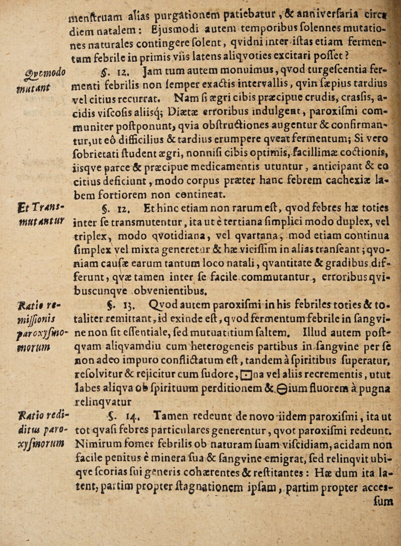 menftruam alias purgationem patiebatur , & anriiverfaria circi diem natalem: Ejusmodi autem temporibus folennes mutatio- nes naturales contingere folent, qvidni inter iftas etiam fermen- tam febrile in primis viis latens aliqvoties excitari poffet ? i( §. iz. Jam tum autem monuimus,qvod turgefcentia fer- mtlmt menti febrilis non iemper exaftis intervallis, qvin faepius tardius vel citius recurrat. Nam fi aegri cibis praecipue crudis, crasfis, a- cidis vifcofis aliistp Diaetae erroribus indulgeat, paroxifmi com- I muniter poftponunt, qvia obftru&iones augentur & confirman¬ tur,ut eo difficilius & tardius erumpere qveat fermentum; Si vero fobrietati ftudent aegri, nonnifi cibis optimis, facillimae co&ionis, iisqve parce & praecipue medicamentis utuntur, anticipant & eo citius deficiunt, modo corpus praeter hanc febrem cachexiae la¬ bem fortiorem non contineat. j Ut Trans- §. iZ, Et hinc etiam non rarum eft, qvod febres hae toties mutantur jnter fe transmutentur, ita ut e tertiana fimpljiei modo duplex, vel triplex, modo qVotidiana, vel qvartana , mod etiam continua fimplex vel mixta generetur & hae vkiffim in alias tranfeant ;qvo- niam caudae earum tantum loco natali, qvantitate & gradibus dif¬ ferunt, qyae tamen inter fe facile commutantur-, erroribusqvi- buscunqve obvenientibus. HUtit ri- §. 13, Qvodautemparoxifmi in his febriles toties &to* mjfionis taliter remittant,id exinde eft,qvodfermentumfebrilein fangvi- farcxyfmo• ne non fite(Tentiale,fedmutuatitiumfaltem. Illud autem poft' morum qvam aliqvamdiu cum heterogeneis partibus in fangvine perft non adeo impuro confli&atum eft, tandem a fpiritibus fuperatur, refolvitur & rejicitur cum fudore, 0na vel aliis recrementis, utut labes aliqva ob fpirituutn perditionem &.©ium fluorem a pugna relinqvatur Ratio redi- S. 14, Tamen redeunt de novo iidem paroxifmi, ita ut ditus paro- tot qvafi febres particulares generentur, qvot paroxifmi redeunt. xyfmortim Nimirum fomes febrilis ob naturam fuam vifeidiam,acidam non facile penitus c minera fua & fangvine emigrat, fed relinqvit ubi- qve fcorias fui generis cohaerentes & reftitantes: Haedum ita la¬ tent, partim propter ^agnationem ipfam, partim propter accei- fum