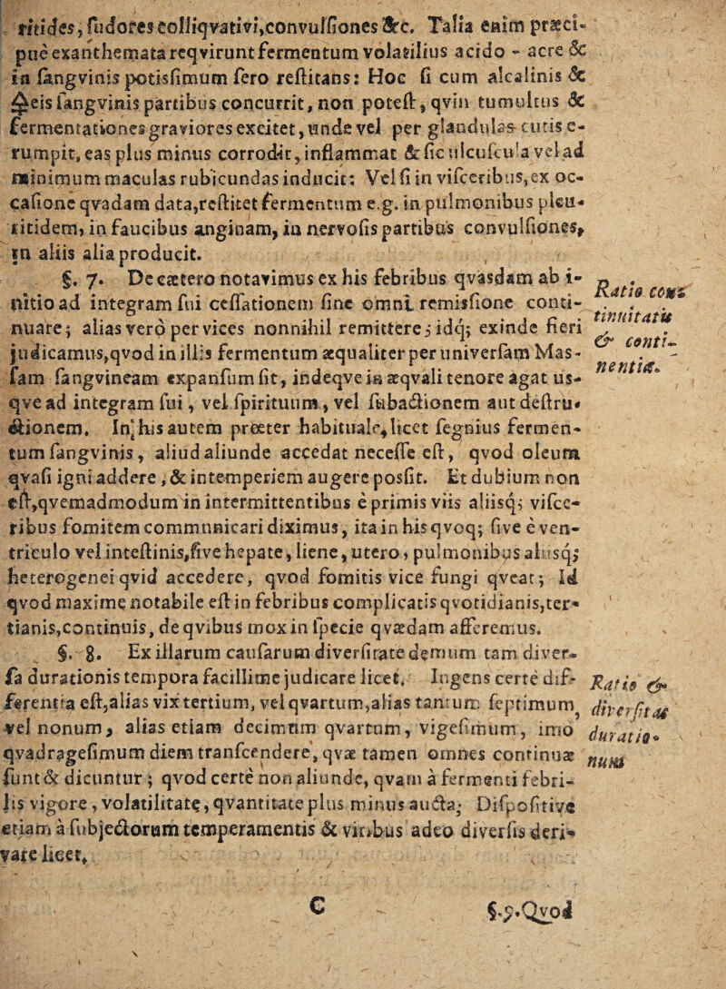 tinnit At u conti- netum* rmcfes, (Infores cofliqvativr\convulfione$ Utc. Talia enim praeci¬ pue exanthemata reqvirunt fermentum volarilius acido - acre & isi l&ngvims potisfimum fero reftitans: Hoc G cum alcafinis <5e f^eisfangvims partibus concurrit, non potefl:fqvm tumultus & fermentationes graviores excitet ,unde vel per glandulas- emis e- rumpit, eas plus minus corrodit, inflammat &ficulcuieifa -vel ad nrinimum maculas rubicundas inducit: Vel fi in vifceribus,ex oc- eafione qvadam data,rcftitet fermentum e.g. in pulmonibus plets* ritidem, in faucibus anginam, ia nervofis partibus convulfiones* m aliis alia producit. §, 7. De esctero notavimus ex his febribus qvasdam ab i- ^ . llitioad integram fui ctffationem fine omni remisfione conti- f w €6U nuare; alias vero per vices nonnihil remittere j idq; exinde fieri ^ ju|icamus,qvod in illis fermentum aequaliter per univerfam Mas- fam fangvineam cxpanfumGt, indeqveia teqvali tenore agat us** qvead integram fui, vei fpiritunm, vel fhba&ionem aut deftriw Bionem, In* his autem proster habituale,licet fegnius fermen- tumfangvinis, aliudaiiunde accedat necefiVefi:, qvod oleum qvafi igni addere ,& intemperiem augere posfit. Et dubium non ei^qvemadmodiimdn intermittentibus e primis viis aliisq; vifce- ribus fomitem communicari diximus, itainhisqveq; five e ven¬ triculo vel inteflinis#five hepate, liene, utero* pulmonibus alnsq,0 fieterogenei qvid accedere, qvod fomitis vice fungi qveat; id qvod maxime notabile eft in febribus complicatis q voridianis,ter¬ tianis,continuis, deqvibus mox in fpecie qva»dam afferemus. §,-g. Ex illarum caufarumdiverfirate demum tam diver* fa durationis tempora facillime judicare licet. Ingens certe dif- Ratie & ferentia eft5alia$ vix tertium, vriqvartum,alias tantum fcptimum dherfjtai vel nonum > alias etiam decimum qvartnm, vigefimum, imo durat ia* qvadragefimum diemtranfcendere, qv3£ tamen omnes continuas num funt & dicuntur ; qvod certe non aliunde, qvarn a fermenti febri¬ lis vigore, volatilitate? qvantitate pius minus au£h3- Difpofirive etiani a fubjedonam temperamentis & viribus adeo diverlis deri* vareiieet* C S^.Qvpi