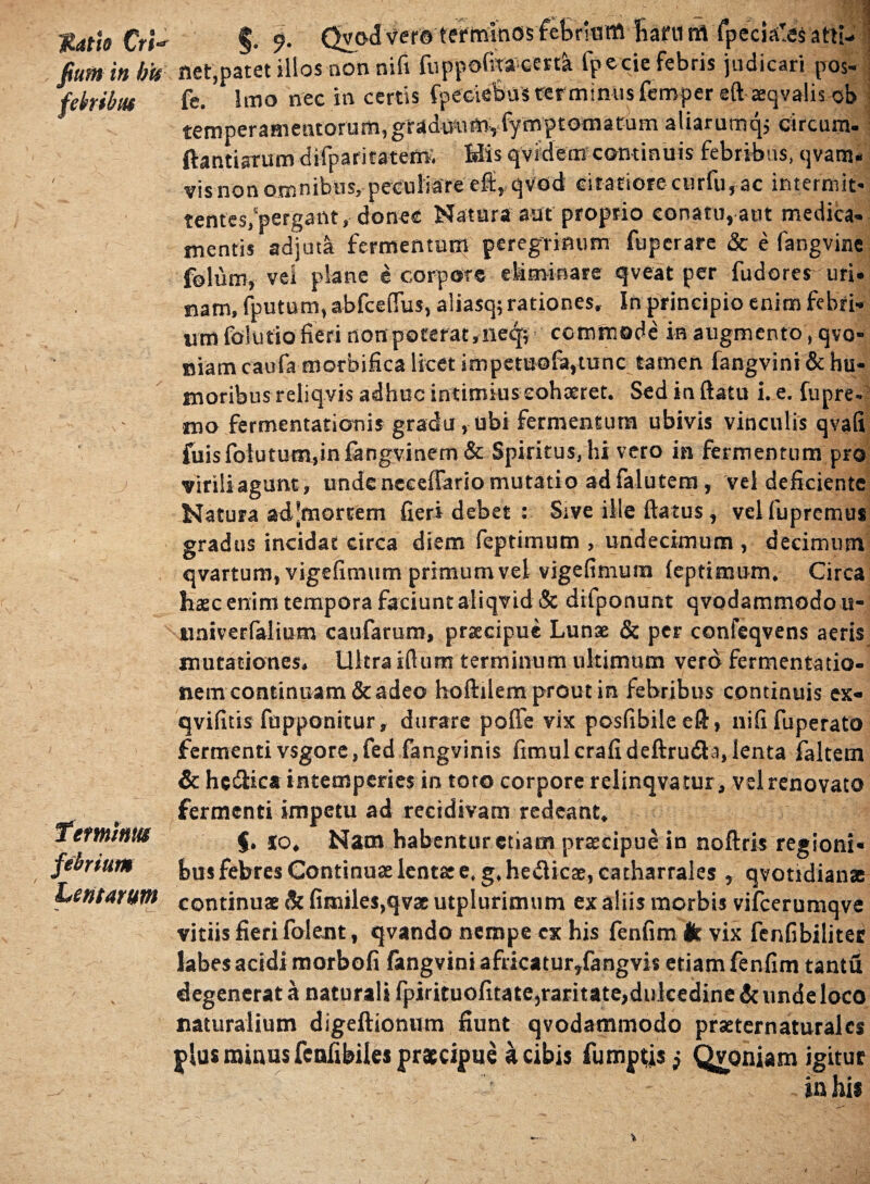 Matie Cri- fiunt in b'u febribiu Tetminta febrium Lentarum G— ‘ e Qvod vero terminos febriuitt liaftim fpecisr5s atti¬ net,patet illos non nifi fuppofita cerd fpecie febris judicari pos- fe. Imo nec in certis fpeciebus terminus femper eft teqvalis ob temperamentorum, gradmiftiyfymptomatum aliarumq, circum. ftantiarum difparitatem, His qvidem continuis febribus, qvam- vis non omnibus, peculiare efi,,qvod citatiore curfu, ac intermit¬ tentes,‘pergant, donec Natura aut proprio conatu, aut medica- mentis adjuta fermentum peregrinum fuperare & e fangvine - > I » • /• % ■ vei pSane e corpore qveat per fudores uri' nam, fputum, abfceflus, aliasq; rationes. In principio enim febri¬ um folutio fieri non poterat,ne^p, commode in augmento , qvo- niam caufa morbifica licet impemofa,tunc tamen fangvini & hu¬ moribus reliqvis adhuc intimius cohteret. Sed in ftatu i. e. fupre- tuo fermentationis gradu, ubi fermentum ubivis vinculis qvafi fuisfolutum.infangvinem & Spiritus, hi vero in fermentum pro viriliagunt, unde neceffario mutatio adfalutem, vel deficiente Natura ad*mortem fieri debet : Sive ille (latus, velfuprcmus gradus incidat circa diem feptimum , undecimum , decimum qvartum, vigefimum primum vel vigefimum (eptimum. Circa hsc enim tempora faciunt aliqvid & difponunt qvodammodo u- nniverfalium caufarum, prsecipue Lunae & per confeqvens aeris mutationes. Ultra i(lum terminum ultimum vero fermentatio- nem continuam & adeo hoftilem prout in febribus continuis ex- qvifitis fupponitur, durare poffe vix posfibileell, nififuperato fermenti vsgore.fed fangvinis fimulcrafideftrudta,lenta falcem & he&ica intemperies in toto corpore relinqvatur, vel renovato fermenti impetu ad recidivam redeant. $. io. Nam habentur etiam prateipue in noftris regioni¬ bus febres Continuae lentae e. g.hedticae, catharrales , qvotidianas continuae Si fimiles,qv3e utplurimum ex aliis morbis vifcerumqve vitiis fieri folent, qvando nempe ex his fenfim ik vix fenfibilitec labes acidi morbofi fangvini africatur,fangvis etiam fenfim tantu degenerat a naturali fpirituofitate,raritate,dulcedine & unde loco naturalium digeftionum fiunt qvodammodo prseternaturalcs plus minus fcnfibiles praecipue a cibis fumptisj Qvoniam igitur in hi*