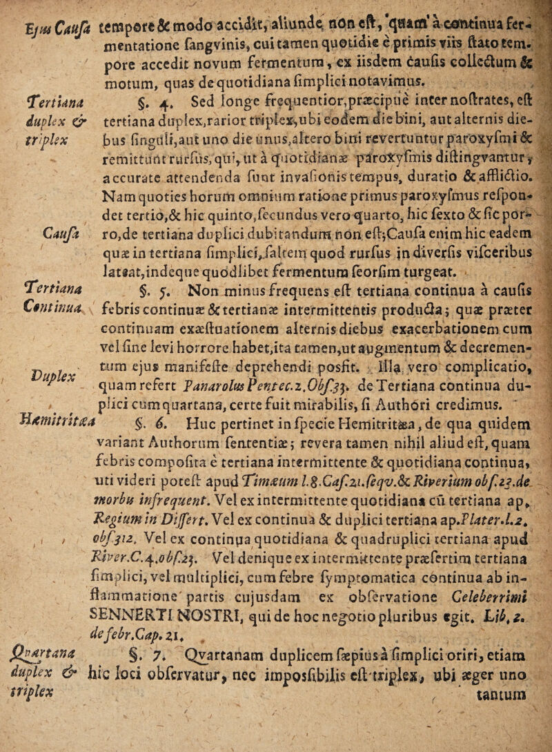 TZjpts Caufa tcnapor£& modo accidit, aliunde, non eft, qu&trf a continua fer- mentatione fangvinis, cui tamen quotidie e primis viis ftato tem¬ pore accedit novum fermentum, ex iisdem caulis coUc<£tum& motum, quas de quotidiana fimplici notavimus. TertUna §. 4* Sed longe frequentior,praecipue inter noftrates, eft duplex & tertiana dup!extrarior triplex,ubi eodem' die bini, ant alternis die- triplex bus Gngdli,a;.ut uno die unus,altero bini revertuntur paroxyfmi & remittunt rurfiis, qui, ut a quotidiana paroxyfmis diftingvantur y accurate attendenda funt invafionis tempus, duratio &affli£tio. Nam quoties horum omnium ratione primus paroxyimis refpon- det tertio,& hic quinto,fecundus vero quarto, hic fexto & fic por- Cauja ro,de tertiana duplici dubitandum non eftjCaufa enim hic eadem quae in tertiana fimpliciVfaltemquod rurfus jndiverfis vifceribus lateat,indeque quodlibet fermentum leorfim turgeat. Tertiana §e y. Non minus frequens eft tertiana continua a caufis Cminm febris continua & tertianae intermittentis produ&a; quae praeter continuaro exaeftaationem alternis diebus exacerbationem cum vel fine levi horrore habetfita tamen,ut augmentum & deeremen- , > tum ejus manifefte deprehendi posfit. Illa vero complicatio, * quam refert Vanar olus Pentec.z.O&fjp de Tertiana continua du¬ plici cum quartana, certe fuit mirabilis, fi Authori credimus. Hamhrhtea §. 6. Huc pertinet infpecieHernitrit&a, de qua quidem variant Amborum fenrentiae; revera tamen nihil aliud eft, quam, febris compofita e tertiana intermittente & quotidiana continua, uti videri poteft apu&Tim£umL$>Caf.zufeqv.&i:Riperitmobfa3de morbu infrequent. Vel ex intermittente quotidiana Cii tertiana ap* N Regium in Dijfert. Vel ex continua & duplici tertiana ap.flater d.2* ,»' / vbf^iz. Vel ex continua quotidiana & quadruplici tertiana apud River .C.^ybf.2^ Vel denique ex intermittente praefertim tertiana fimplici, vel multiplici, cum febre fymptomacica continua ab in¬ flammatione partis cujusdam ex obfervatione Celeberrimi SENNERTI NOSTRI, qui de hoc negotio pluribus egit* Lib, z* dcfehr.Cap.zi* fhdrtana §. 7* Qvartanam duplicem faepius a fimplici oriri^ etiam duplex & hic loci obfervatur, nec impQsfibilis clVtriplex, ubi aeger uno triplex tantum