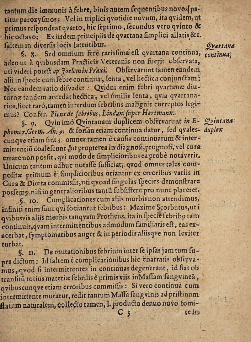 tantum die immunis a febre, binis autem fequentibus novosf pa¬ titur paroxyfmosj Velin triplicfqvotidie novum, itaqvidem, ut primus refpondeatqvarto, hic feptimo, fecundus veroqvinto & hic odavoj Ex iisdem principiis dc qvartana fimplici allatis &c. f&ltem in diverfis locis latentibus.- gvtrtAUA §.8- Sed omnium fere rarisfimaeft qvartana continuis, (onthm} &deo ut a qvibusdam Pra.dicis Veteranis non fuerit obfervata, uti videri poteft ap.Joeleminfrdxu Obfervarunt tamen eandem alii in fpecie cum febre continua, lenta-, vel hedica con jundam: Nec eandem ratio difvadet Qvidni enim febri qvartana: diu- turnre tandem accedat hedkay velfimilis lenta , qvia qvartana* rios.licet raro,tamen iuterdum febribus malignis correptos legi¬ mus? Confer, ficnsde febrim tLindan-Juper Hartmanti.■ §• 9* Qvin imo QVintanam duplicem obfervarunt \n E- gvintatiA- fbemer.Germ.Ah.91 &forfan etiam continua datur,, fed qyales- duplex cunqve etiam fint y, omnes tamen e;caufisccontinuarum&inter* | r mittentiu coalefcunt ,}utpropterea in diagnofi,prognofi, vel cura errare non posfit, qvi modo de fimplicioribus ea probe notaverit. Unicum tantum adhuc notaflfe fufficiat,.qvod omnes ta-les corii- pofitse primum e: fimplicioribus oriantur ex erroribus variis in Cura & Dioeta commisfis,uti qvoadfingulas fpecies demonftrare posfcmj.niii in generalioribus tantii fubfifterG pro nunc placeret. g. 10. Complicationes cum aliis morbis non attendimus, infiniti enim funt qvi fodantur febribus {: Maxime Scorbutus,uti qvibusvis aliis morbis tanqvam Protheus, ita in fpecie febri bp tam continuis,qvam intermittentibus admodum familiaris eft, eas ex¬ acerbat,fymptomatibus auget & in periodis aliisqve non leviter turbat. §. 11. De mutationibus febrium inter fe ipfas jam tum fu- pradidum: Id faltem e complicationibus hk enarratis obferva* mus, qvod fi intermittentes in continuas degenerant, id fiatob tranfitu totius materia febrilis e primis viis inMaflfam fangvinea, qvibuscunqve etiam erroribus commiffis: Si vero continua cum jntefmittente mutatur, redit tantum Maffa fangvinis 2d priftinum flatum naturalem, «lledo tamen, l.produdo denuo novo forni-