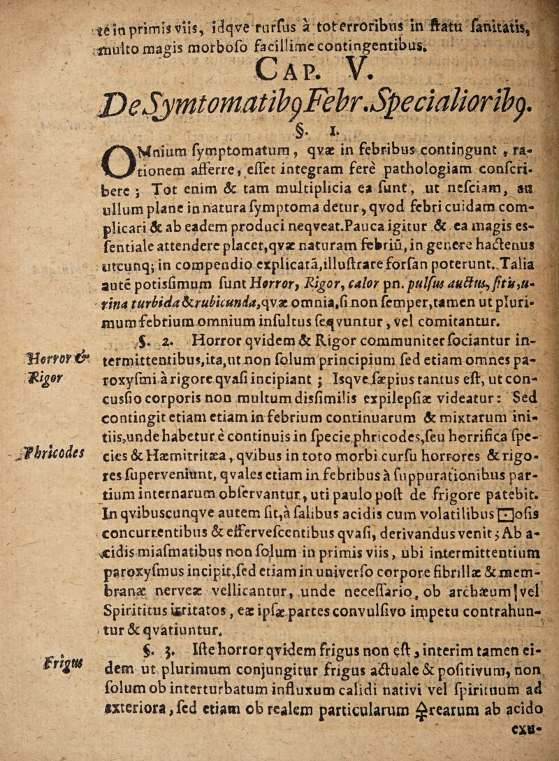 «e In primis viis, iHqve rurtus a tot erroribns in ftata fanitatis, j «nuito magis morbofo facillime contingentibus; Cap. V. OMnium fymptomatum, qvae in febribus contingunt , ra- i tionem afferre»Reflet integram fere pathologiam confcri- berc ; Tot enim & tam multiplicia ea funt, ut nefeiam, m ullum plane in natura fymptoma detur > qvod febri cuidam com¬ plicari & ab eadem produci neqvcatJPauca igitur & ea magis es- fentiale attendere placet,qvae naturam febriu, in genere hactenus utcunq; in compendio explicata,illuftrareforfan poterunt.Talia aute potisfimum funt Honor» Rigor, calor pn.pulfus tina turbida <krubuunda9(\vx omnia,fi non femper,tamen ut pluri- mumfebfiumomnium infultus fervuntur, vel comitantur. $. a. Horror qvidem&Rigor communiter fociantur in- Horror & termittentihu$,ita,utnon folum principium fed etiam omnes pa- f* • • • • y n • yfL a. - _ Inigor fhrUoties j frigas ia vS '1 3 .V T>V- roxyfmi a rigore qvafi incipiant \ IsqveXaepius tantus eft, utcom cusfiocorporis non multumdisfimilis expilepfiae videatur: Sed contingit etiam etiam in febrium continuarum & mixtarum ini- tiis.unde habetur e continuis in fpecie phricodes,feu horrifica fpe- cies&Haemitrit3ea,qvibus in toto morbi curfu horrores & rigo¬ res fupervenitmt, qvales etiam in febribus a fuppurationihus par¬ tium internarum obfervantur, uti paulo poft de frigore patebit. In qvibuscunqve autem fit,a falibus acidis cum volatiUbusQofis concurrentibus &eifervefccntibus qvafi, derivandus venit $ Ab a- 4:idi5 miafmatibus non folum in primis viis, ubi intermittentium paroxyfmus incipit,fed etiamin univerfo corpore fibrillae &mem~ branae nerveac vellicantur, unde necefiariq, ob arcbaeum|vel Spirititus irritatos, eae ipfae partes convulfivo impetu contrahun¬ tur &qvatiuntur. §. Ifte horror qvidem frigus non eft 9 interim tamen ei¬ dem ut plurimum conjungitur frigus aiftuale&pofitivum, non folum ob interturbatum influxum calidi nativi vel fpirituum ad #xteriora,fed etiam obrealem particularum ^rearum ab acido i i