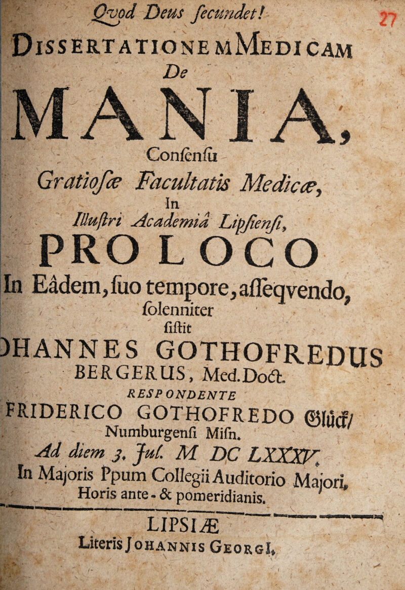 ;Tv* W • ' y# ' QvodiDeus fecundet J r 6 f nemMedicam Confenfu - facultatis Mediae. In ' lUuflri Academia Liyienfi, PRO LOCO In EMem,fuo tempore, afieq vendo, folenniter fiftit )HANNES GOTHOFREDUS f| BERGERUS, MedDoft. RESPONDENTE f Ride r ico gothofredo ©im/ Numburgenfi Mifn. Ad diem 3, jut. M DC LXXXF> In Majoris Ppum Collegii Auditorio Maior* * Horis ante-& pomeridianis. LIPSIAE Literis Johannis GeorgI* V M- i- ‘