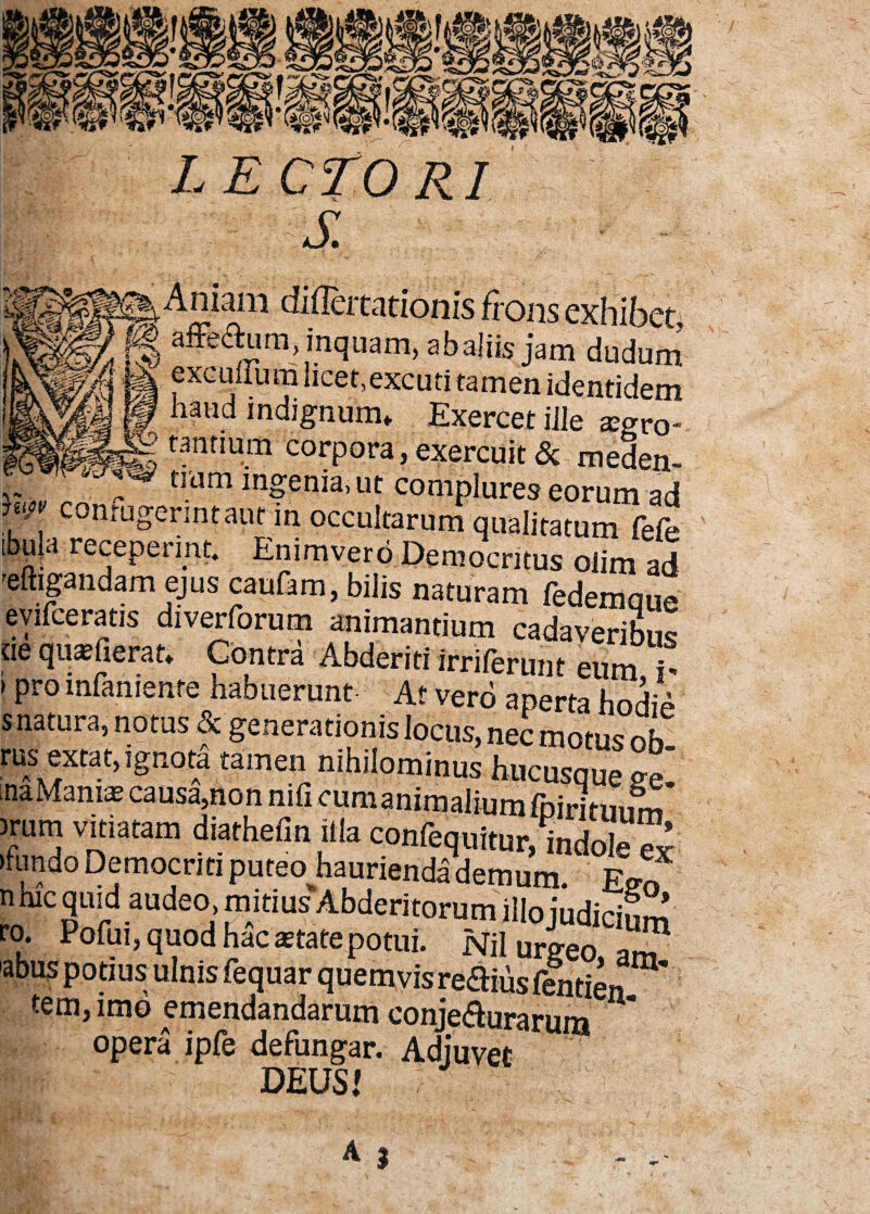 niam difTeitationis frons exhibet affe&um, inquam, ab aliis jam dudum excuuum licet,excuti tamen identidem haud indignum» Exercet ille arro¬ tantium corpora, exercuit & meden- _ tmm mgenia, ut complures eorum ad conrugermtaut in occultarum qualitatum fefe [bu|a receperint* Emmvero Democritus oiim ad reftigandam ejus caufam, bilis naturam fedemque evifceratis diverforum animantium cadaveribus «e qipfierat» Contra Abderiti irriferunt eum h > pro lnfamente haouerunt At vero aperta hodip s natura, notus & generationis locus, nec motus oh rus extat, ignota tameu nihilominus hucusque ee na Manias causa,non nili cum animalium iiritiiimf )rum vitiatam diathefin illa confequitur, indole Sr ►fundo Democriti nncpn banrioi-»a^ _ ~ ^ -