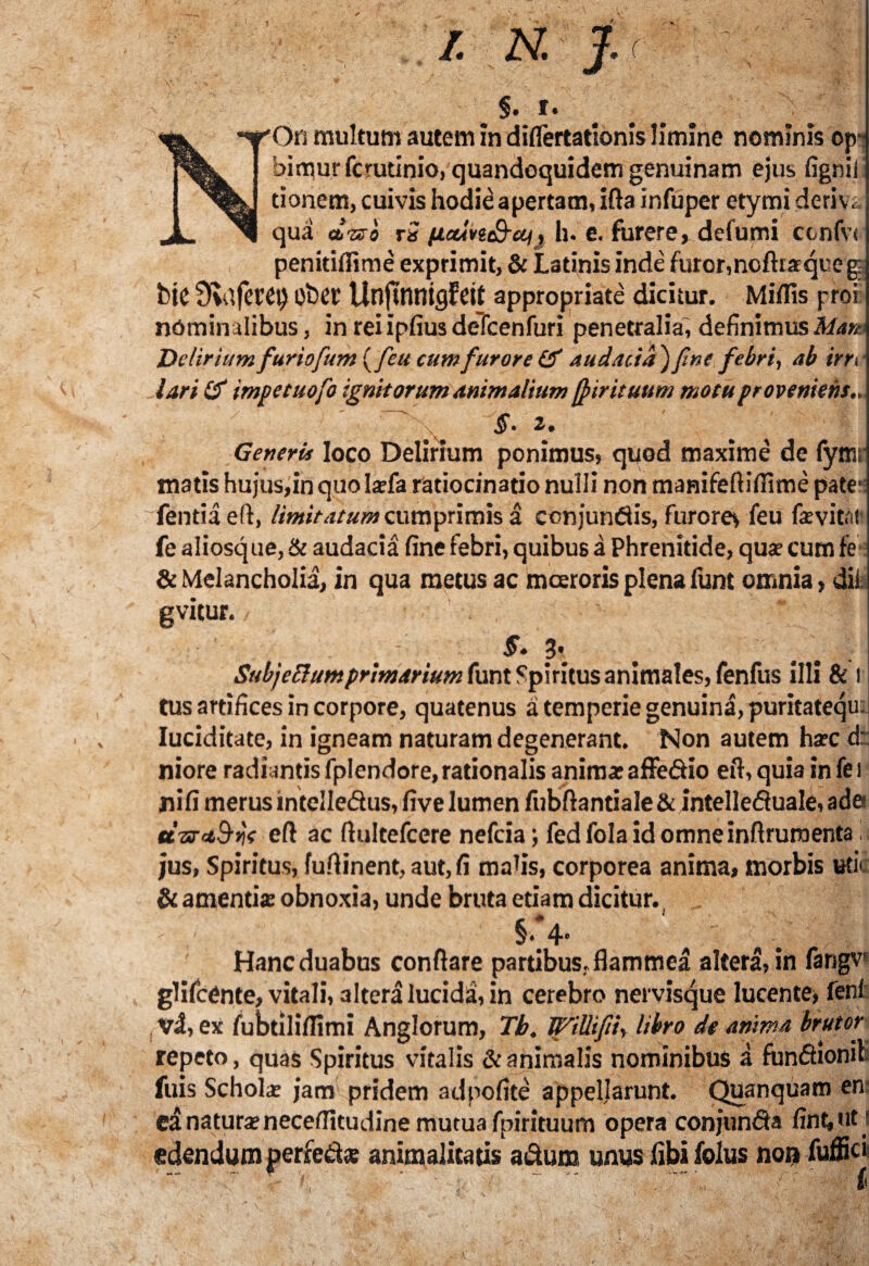 §• f • NOn multum autem in diflertationis limine nominis op' himurfcrudnio, quandoquidem genuinam ejus fignil donem, cuivis hodie apertam, ifta infuper etymi derivs, qua dnsso tS (ictivicQ-cq, h. e. furere, defumi ccnfvs penitiffime exprimit, & Latinis inde furor,noftraqueg bic SfldfetCt) ober Unjtnntgfeit appropriate dicitur. Miliis proi nominalibus, in rei ipfius defcenfuri penetralia', definimus Mm Deliriumfuriofum (feu cumfurore & audacia') fine febri, ab irn lari impetuofo ignitorum animalium f^ir ituum motu proveniens ~ §‘ 2. e» \ Generis loco Delirium ponimus, quod maxime de fytnr matis hujus,in quo larfa ratiocinatio nulli non mamfefiifilme pate*: fentiaeft, limitatum cumprimis a conjunflis, furorev feu fevitai fe aliosque, & audacia fine febri, quibus a Phrenitide, qua- cum fe & Melancholia, in qua metus ac moeroris plena funt omnia, dii gvitur. 5. Subj ellum primarium funt Spiritus animales, fenfus illi & i tus artifices in corpore, quatenus a temperie genuina, puritatequ: Iuciditate, in igneam naturam degenerant. Non autem ha?c d: niore radiantis fplendore, rationalis anima; affe&io eft, quia in fe i ni fi merus intelle&us, five lumen /ubftantiale & intelledualC, ada a-srctSyjf efl ac Aultefcere nefcia; fed fola id omneinflruraenta i. jus. Spiritus, fuflinent, aut, fi mafis, corporea anima, morbis ude & amentis obnoxia, unde bruta etiam dicitur.. §■ 4' ■ , Hanc duabus conflare partibus, flammea altera, in fangv* glifcente, vitali, altera lucidi, in cerebro nervisque lucente, feni , vi, ex fubtxliflimi Anglorum, Tb. JpriUifi, libro de anima brutor repeto, quas Spiritus vitalis & animalis nominibus a fun&ionit fuis Schola; jam pridem adpofite appellarunt. Quanquam en ed natura; neceflitudine mutua fpirituum opera conjunda fint, ut edendum perfecte animalicatis a&um unus libi folus non fuffici