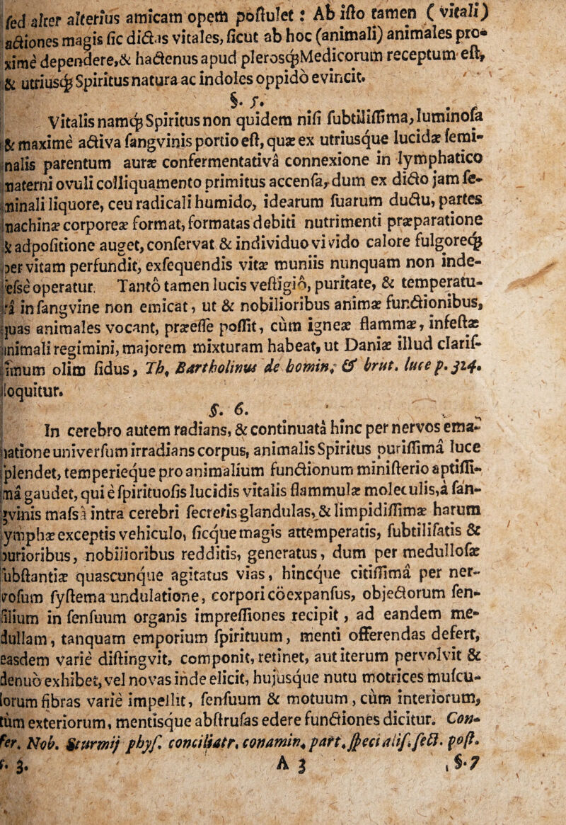 fed alter alterius amicam opem poftulet; Ab ifto tamen ( vitali) aaiones magis fic didas vitales, ficut ab hoc (animali) animales pro* xime dependere,& hadenusapud pleroscpMedicorum receptum eft, & utriusc£ Spiritus natura ac indoles oppido evincit. [i / ' ’ ; ' §. f. ' _ . Vitalis namq? Spiritus non quidem nili fubtiliffima, Iuminofa ! fc maxime adiva fangvinis portio eft,qux ex utriusque lucidat femi¬ nalis parentum auras confermentativa connexione in lymphatico naterni o.vuli cofliquamento primitiis accenfa, dum ex dido jam fe¬ minali liquore, ceu radicali humido, idearum fuarum dudu, partes machina? corporea? format, formatas debiti nutrimenti prarparatione Stadpofitione auget, confervat& individuo vivido calore fulgoreq* aer vitam perfundit, exfequendis vita? muniis nunquam non inde- ■efse operatur Tanto tamen lucis veftigio, puritate, & temperatu- jrj infangvine non emicat, ut & nobilioribus anima? fundionibus, quas animales vocant, pra?efle poflit, cum ignes flamma, infeftas nnimali regimini, majorem mixturam habeat, ut Daniae illud clarif- linum olite fidus, Th, Bartholinus de bowin, & brist, lucep. iloquitur. I $. 6. ^ ' In cerebro autem radians, & continuata hinc per nervos ema- uationeuniverfum irradians corpus, animalis Spiritus puriflima luce fplendet, temperieque pro animalium fundionum minifterio aptifli- :tna gaudet, qui e fpirituofis lucidis vitalis flammula: moletulis,a fan¬ gvinis mafsa intra cerebri fecrefis glandulas, & limpidiflima? harum ympha? exceptis vehiculo, ficque magis attemperatis, fubtilifatis & burioribus, nobilioribus redditis, generatus, dum per medullofa? 'rubftantia? quascunque agitatus vias, hineque citiflima per ner- vofum fyftemaundulatione, corpori coexpanfus, objedorum fen- fflium in fenfuum organis impreffiones recipit, ad eandem me¬ dullam, tanquam emporium fpirituum, menti offerendas defert, easdem varie diftingvit, componit, retinet, aut iterum pervolvit & denub exhibet, vel novas inde elicit, hujusque nutu motrices mufeu- lorum fibras varie impellit, fenfuum & motuum, cum interiorum, tum exteriorum, mentisque abftrufas edere fundiones dicitur. Cotu fer, Nob. Stttrmj jbyf, conciltatr, conamin. part,§eei aiif.fett. foft. e. 3. A 3 1 %•? 1 fc. \ LV- •