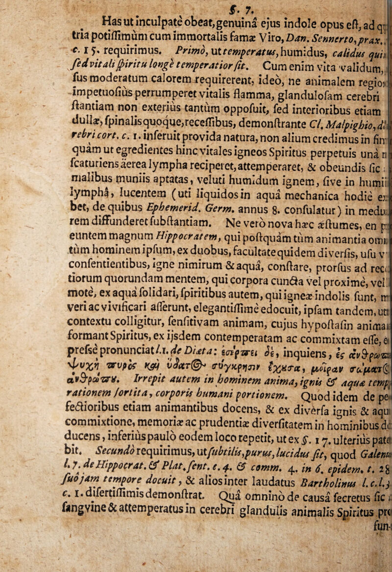 £• 7. Has ut inculpate obeat, genuina ejus indole opus e fi, ad q- tria potiflimum cum immortalis fama: Viro, Dan. Sennerto,prax. c-15' requirimus. Primo, ut temperatus, humidus, calidus quit fed vitali fiiritu longe temperatior fit. Cum enim vita validum, fus moderatum calorem requirerent, ideo, ne animalem regios impetuofius perrumperet vitalis flamma, glandulofam cerebri ftantiam non exterius tantum oppofuit, fed interioribus etiam dullar, fpinalis quoque,receflibus, demonftrante C/. Malpighio,d\ rebricort. c. i. inferuit provida natura, non alium credimus in firr quam ut egredientes hinc vitales igneos Spiritus perpetuis unati fcaturiens aerea lympha reciperet, attemperaret, & obeundis fle; malibus muniis aptatas, veluti hucndum ignem, five in humii iymphl, lucentem (uti liquidos in aqua mechanica hodie es. bet, de quibus Epbemerid. Germ. annus 8. confulatur) in medu. rem diffunderet fubftantiam. Ne vero nova ha-c sftumes, en tr euntem magnum Hippocratem, qui poftquam tum animantia orni tum hominem ipfum, ex duobus, facultatequidem diverfis, ufu v confentientibus, igne nimirum &aqua, conflare, prorfus ad rec tiorum quorundam mentem, qui corpora cun<3a vTel proxime, vel mote, ex aqua folidari, fpiritibus autem, qui ignex indolis funt, tr veri ac vivificari afferunt, elegantiflime edocuit, ipfam tandem, utt contextu colligitur, fenfltivam animam, cujus hypoftafin animai forman». Spiritus, ex ijsdem contemperatam ac commixtam efle, s prefse pronunciat li.de Duta; Jg, inquiens, is dvfyvu 'f VX>\ W vSctT^ ixxrx, puigav ruptwg dtB-pcozn/. Irrepit autem in hominem anima, ignis & aqua temp rationem /ortita, corporis bumani portionem. Quod idem de pe fe&ioribus etiam animantibus docens, & ex diverfa i^nis & aqu commixtione, memoriar ac prudentia; diverfitatem in hominibus dt ducens, inferius paulo eodem loco repetit, ut ex fi. i y, ulterius pat( bit. Secundo requirimus, ut fubtilis,purus, lucidus fit, quod Galeni, fiuojam tempore docuit, & alios inter laudatus Bartholinus l.c.l.j c• i*difertiflitnisdemonftrat. Qua omninod? causa fecrecus iic fangvine & attemperatus in cerebri glandulis animalis Spiritus pr< fun L