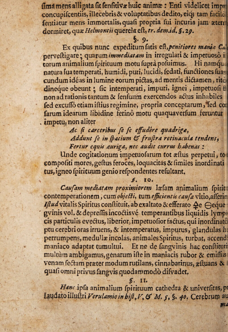fiaia mens alligata fit fenfitiVx huic anima?: Enti videlicet impr concupifcentiis, illecebris & voluptatibus dedito, eiq* tam facilej fentiatur mens immortalis, quafi propria fui incuria jam aten ) dormiret, qua? Helmontii querela eft, tr. demad. $. zy. ’ . ' 5' < Ex quibus nunc expeditum fatis eR,penitior es minia CV, i perveftigare * quarum immediatam in irregulari & impetuoso r i tarum animalium fpirituum motu fupra pofuimus. Hi namqu. natura fua temperati, bumidi, puri, lucidi, fedati, fundionesfua: eundum ideas in lumine eorum pidas,ad mentis didamen, rite dineque obeunt * fic intemperati, impuri, ignei, impetuofi I non ad rationis tantum & fenfutfm exercendos adus inhabiles fed excudo etiam illius regimine, propria conceptarum ^ed ca farum idearum libidine ferino motu quaquaverfum. feruntur . impetu, non aliter Ac fi c are eribus fe fe effudere quadriga, Addunt fe in fpatium & fruftra retinacula tendens, Fertur equis auriga, nec audit currus habenas : Unde cogitationum jmpetuofarum tot aftus perpetui, to compofid mores, geftus feroces, loquacitas & fimiies inordinati tus, igneo fpirituum genio refpondentes refultant, % I. to. Caufam mediatam proximiorem Iaefam animalium fpirit contemperationem, cum obj e di, tum efficientis caufe vitio, afleritt vitalis Spiritus conllituit, ab exaltato & efferato ^e ©eque ' gvinisvol.&depreflisincodisve temperantibus liquidis lympi cis particulis evedus, liberior,impetuofior fadus, qui inordinata ptu cerebri oras irruens, & intemperatus, impurus, glandulas h: perrumpens, medullae incolas, animales Spiritus, turbat, accend: maniaco adaptat tumultui. Et ne de fangvinis hac cpnftitutr multum ambigamus,genarum ifte in maniacis rubor & emifliis: venam fedam praeter modum rutilans, cinnabarinus, acftuans & I quafi omni privus fangvis quodammodo difvadet, 5“. ii. ' Hanc ipfa animalium fpirituum cathedra ^ univerfitas, pi