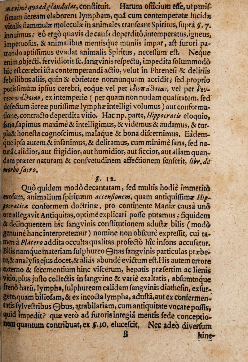 iHixtme quoddglandulu, conftituit, Harum officium cfie, utpurif- firaam aeream elaborem lympham, qud cura contemperatae lucidae vitalis flammulae moleculaein animales tranfeant Spiritus, fupra §. 7. innuimus .• eo ergo quavis de caufa deperdito,intemperatus,igneus, impetuofus, & animalibus mentisque muniis impar, aft furori pa¬ trando aptiffimus evadat animalis Spiritus, neceffum eft. Neque enitiLobjedi, fervidioris fc. fangvinis refpedu, impedita folummodo hic eft cerebri ifta contemperandi adio, velut in Phrenefi & deliriis febrilibus aliis, quin & ebrietate nonnunquam accidit,- fed proprio potisfimum ipftus cerebri, eoque vel per i&eTrd&nav, vel per hv- nfozrdStKtv, ex intemperie ( per quam non nudam qualitatem, fed defedum aerea: puri/Iimse lympha: intelligi volumus ) aut conforma¬ tione, contrado deperdita vitio. Hac np. parte, Hippocratis eloquio, {ana,rapimus maxime & intelligimus, & videmus & audimus, & tur- pia& honefta cognofcimus, malaque & bona difcernimus, Eadem- que ipfa autem & infanimus, & deliramus, cum minime fana, fed na¬ tura calidior, aut frigidior, aut humidior, aut ficcior, aut aliam quan- datr. prseter naturam & confvetudinem affedionem fenferit, libr.de mrbo facro. §. 11. Quo quidem modo decantatam, fed multis hodie immerito exofam, animalium fpirituum accetifumem, quam antiquiflimse Hip- focratk£ conformem dodrinse, pro continente Mania: causa uno oreallegavit Antiquitas, optime explicari pofle putamus,- fiquidem & delinquentem hic fangvinis conftitutionem adufta: bilis (modo genume hanc interpretemur) nomine nonobfcure expreffit, cui ta- * men a Plitero addita occulta qualitas profedo hicinfons accufatur. i Bilis namque materiam fulphurcoQnas fangvinis particulas prtebe- re,& analyfis ejus docet,& alias abunde evidum eft.His autem errore 1 externo & feccrnentium hinc vifcdrum, hepatis prafertim ac lienis vitio,plus juftocolledis infangvine Sc varie exaltatis, abfumtoque s freno haru, lympha,fulpfruream calidamfangvinis diathefin, exfur- gere,quam biliofam, & ex incoda lympha, adufta,aut ex confermen* fatis fylveftribus ©bus, ^trabilariam, cum antiquitate vocare poffis, quid impedit? qua: vero ad furorisinregia mentis fede conceptio- fiemquantum contribuat, ex f. 10. elueefeit, Nec adeo diverfum B , ,;v;fiin®*
