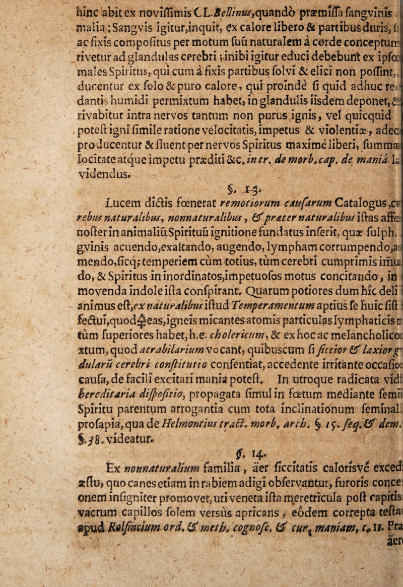 maiia;Sangvis igitur,inquit, ex calore libero & partibus duris, i ] acfixis compofitus per motum fuu naturalem a corde concepturr \ rivetur ad glandulas cerebri vinibi igitur educidebebunt ex ipfo: j males Spiritus, qui cum i fixis partibus folvi & elici non poffint,, j durentur ex folo &puro calore, qui proinde fi quid adhuc rei t dantis humidi permixtum habet, in glandulis iisdem deponet, £ rivabitur intra nervos tantum non purus ignis, vel quicquid poteft igni fimile ratione velocitatis, impetus & violentis, adec producentur & fluent per nervos Spiritus maxime liberi, fummaE locitateatque impetu praediti Scc.intr. demorb.cap, de mania 1* videndus» §* 1-3* Lucem didis foenerat remotiorum eaufarum CataIogus,cr rebiti naturalibus, normaturalibus, &prater naturalibus iftas affe nofler in animaliuSpirituuignitione fundatus inferit, qus fulph., gvinis acuendo,exaltando, augendo, lympham corrumpendo,ai mendo,ficq; temperiem cum totius, tum cerebri cumprimis imu do, & Spiritus in inordinatos,impetuofos motus concitando , in movenda indole ifla confpirant. Quarum potiores dum hic deli animus eft,ex naturalibusiftudi Temperamentum aptius fe huicfift i fedui,quod^eas,igneis micantes atomis particulas lymphaticis tt tum fuperiores habet, h.e. ch olcrkum, & ex hoc ac melancholica xtum,quodatrabilarium Vocant, quibuscum fificciot(flaxior g dularu cerebri confiitutio confentiat, accedente irritanteoccafio;: caufa, de facili excitari mania poteft. In utroque radicata vidi hereditaria dijpofitio, propagata fimul in foetum mediante femii Spiritu parentum arrogantia cum tota inclinationum feminali profapia, qua de Helmontius trabi, morb, arch. § / f. feq.tf dem. 8.videatur» 7Y 7C 9, 14' Ex nonnaturalium familia, aer ficcltatls calorisve exced: seftu, quo canes etiam in rabiem adigi obfervantui, furoris conce onem infigniter promovet,uti veneta ifla meretricula poft rapitis; vacrum capillos foJem versus apricanseodem correpta tefia; Ralfinmm ord. & meth. cognofe, & cur% maniam, c9 11. Pra ' ‘ i - ' feri / ' ^ • »■ J ' - »' , 1