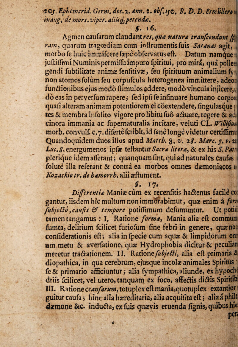 '50/. Ephemerid. Genti. dee. i. *tm. i. tbf, //©, B. D. D. Smiillert s- ttiAiig. ■ de mors, viper. aliti % petenda. §. l6. , Agmen caufarum claudant res, qua natura tranfcendunt fp\ ram, quarum tragoediam cum infirumentisfuis Satanas agit, morbo fe huic immifcerefaspeobfervatus eft. Datum namque: juftiffrrm Numinispermiffuimpuro fpiritui, pro mira, qua pollet gendi fubtilitate animas fenfitivas, feu fpiricuum animalium fy. non atomos folumfeu corpufcula heterogenea immittere, adeo: functionibus ejus modo ftimulos addere, modo vincula injicere,i, do eas in perverfum rapere; fedipfifeinfinuare humano corpots: quafi alteram animam potentiorem ei coGxtendere, fingulasque ] tes & membra infolito vigore pro libitu fuo aduare, regere & ad cinora immania ac fupernaturalia incitare, veluti CL. JPiUifim morb. convulf c.7. diferte fcribit, id fane longe videtur certiflim'; Quandoquidem duos illos apud Matth. 8. v. 28. Mare.j. v. 2; Luc.S. energumenos ipfar teftantur Sacra Utera, & ex his S, Pati plerique idem afferant; quanquam fint, qui ad naturales taufas folute illa referant & contra ea morbos omnes daemoniacos t Kozackto tr. de hamorrh. alii affiument. - j - S, 17* Di fer entia Manias cum ex recenfitis hadenus facile cc gantur, iisdem hic multum non immSrabimur, quas enim k forn fub/eSlo, c au jis & tempore potiffimum defumuntur. Ut potiti tamen tangamus : I. Ratione forma, Mania alia eft commun: fumta, delirium fcilicet furiofum fine febri in genere, quas nor. confiderationis eft*, alia in fpecie cum aquae & limpidorum otr urn metu & averfatione, quae Hydrophobia dicitur & peculiat meretur tradationem. II. Ratione fubjetti, alia eft primaria S diopathica, in qua cerebrum, ejusque incolas animales Spiritus ’ fe& primario afficiuntur; alia fympathica,aliunde, exhypocht driis fcilicet, vel utero, tanquam ex foco, affedis didis Spiritib III. Ratione ecaufarum, totuplex eft mania,quotuplex extantior s guiturcaufa; hinc alia hasreditaria, alia acquifita eft j aliaaphilt daemone &c. induda, ex fuis quaevis eruenda fignis, quibus hic •• ’’ ‘. pen '  - “ ’ ' i