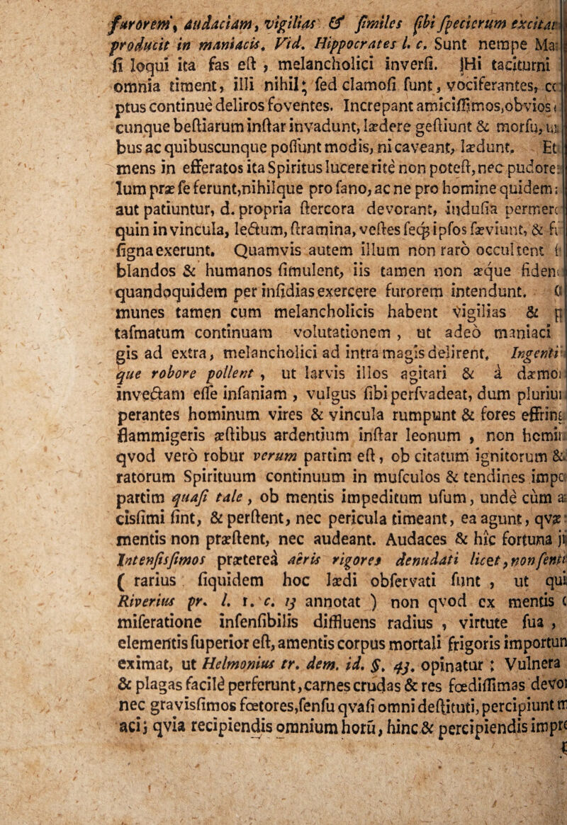furorem y audaciam, vigilias' & fi'miles fibi ftecierum excitat producit in maniacis. Vid. Hippocrates l. c. Sunt nempe Ma fi loqui ita fas eft , melancholici inverfi. JHi taciturni omnia timent, illi nihil; fed damofi funt, vociferantes, c<: ptus continue deliros foventes. Increpant amicifflmos.obvios < cunque beftiarum inftar invadunt, laedere geftiunt & morfu, u% bus ac quibuscunque poliunt modis, ni caveant, laedunt, Et mens in efferatos ita Spiritus lucere rite non poteft, nec pudore; lum prae fe ferunt,nihilque pro fano, acne pro homine quidem; aut patiuntur, d. propria ftercora devorant, iudufia permere quin in vincula, ledum, ftramina, velles fecp ipfos faeviunt, & fir fignaexerunt. Quamvis autem illum non raro occultent fc blandos & humanos fimulent, iis tamen non aeque fident quandoquidem per infidias exercere furorem intendunt. ft munes tamen cum melancholicis habent Vigilias & p tafmatum continuam volutationem , ut adeo maniaci gis ad extra, melancholici ad intra magis delirent. Ingenti que robore pollent , ut larvis illos agitari & a damOi invedam efle infaniam , vulgus fibiperfvadeat, dum plurimi perantes hominum vires & vincula rumpunt & fores effrint flammigeris jeftibus ardentium inftar leonum , non hcmir qvod vero robur verum partim eft, ob citatum ignitorum & ratorum Spirituum continuum in mufculos & tendines impc partim quaji tale, ob mentis impeditum ufum, unde cum a cisfimi fint, &perftent, nec pericula timeant, ea agunt, qv;e mentis non praeftent, nec audeant. Audaces & hic fortuna j? lntenfisfimos praeterea aeris rigores denudati licet >nonfentc ( rarius fiquidem hoc laedi obfervati funt , ut qui Riverius pr. I. t. c. 13 annotat ) non qvod cx mentis ( miferatione infenfibilis diffluens radius , virtute fua , elementis fuperior eft, amentis corpus mortali frigoris importun eximat, ut Helmonius tr. dem, id. §, 43, opinatur ; Vulnera & plagas facili perferunt, carnes crudas & res foediffimas deVoi nec gravisfimos foetores,fenfu qvafi omni deftituti, percipiunt m aci j qvia recipiendis omnium horu, hinc & percipiendis imprc HI , , - , ■  I 4