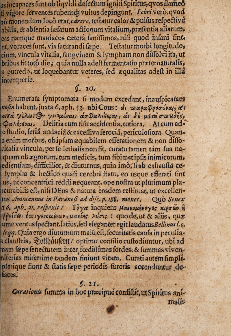 iis incapaces funt obliqvidi defedum igniti Spiritus,qvos fiameo ;j vigore ferventes rubensq, vultus dc-pingunf. Febri Verb,qypd[ 16' monendum loco erat,cdrere, teftatur calor & pulfiis refpedive abiliSj, & abfentia laffafum adionum vitalium, prsfentla aliarum* eas namque maniacos Caetera faniffimos, nifi quod infani fin£< nt, voraces funt, vix faturandi farpe, Teliatur morbi longitudo» cium, vincula vitalia, fangvinem & lympham non diflolvi ita, UE bribus fit toto die; q uia nulla adefi fermentatio praternaturalis# ,a putredo, ut loquebantur veteres, /ed squalitas adefi: in illa | intemperie. £ . i Enumerata fymptomata fi modum excedant, inaufpicafanl \nofm habent, juxta 6, aph. 53. tobiCous: dt -zrafcifppoarvvcqj tt'i mtd yyivOfAivcifi drOahiitficu» dt «Pe fAtid f&Vdyfj r<fietA isipaf. Deliria cum rifu accidentia, tutiora. Atcum ad*' roftudio, feria audacia &exCeffiva ferocia, periculofiora. Quan¬ ta enim morbus, obipfam sequabilem efferationem & non diflo- j vitalia vincula, per fe lethaiis non fit, curatu tamen tam fua na- i quam ob atgrorum, tura medicis, tum fibimet ipfis inimicorum, fediendam, difficilior, & diuturnus, quin imo, fi ab exhaufta ce- 1 lympha & hedlco quafi cerebri flatu, eo usque efferati fint |:us, ut concentrici reddi nequeant, ope nofira ut plurimum pia* ncurabilis eft, nifiDEus & natura eosdem reftituat,ut excelleii* ius Ammannus in Par ane fi ad dific.p. 18%. monet. Quo Sene A iit6< aph. it. tefpixit! Toy« inquiens pccmtyimKtftrm $ 'Ififo&m tmytvoftimv i (ianni AtiVif : quo de, ut & aliis, qua; urne ventus fpedant,latius,fed eleganter egit laudatus#*?///»!**l.c. feqq. Quia ergo diuturnum malaefi, fecuritatis caufa in peculia* i> clauftris , ‘$Oi!()dufcni f optimo confilio cuftodiuntur, ubi ad i«am fepe fenedutem interfoediffimas fordes, & fummas viverl* tfiiferias mifemme tandem finiunt vitam. Curad autem fimffil- ;plerique fiunt & fiatis farpe periodis furoris accenduntur dei* ! faces. p' - i. ii. Curationis furama w hoc predptie