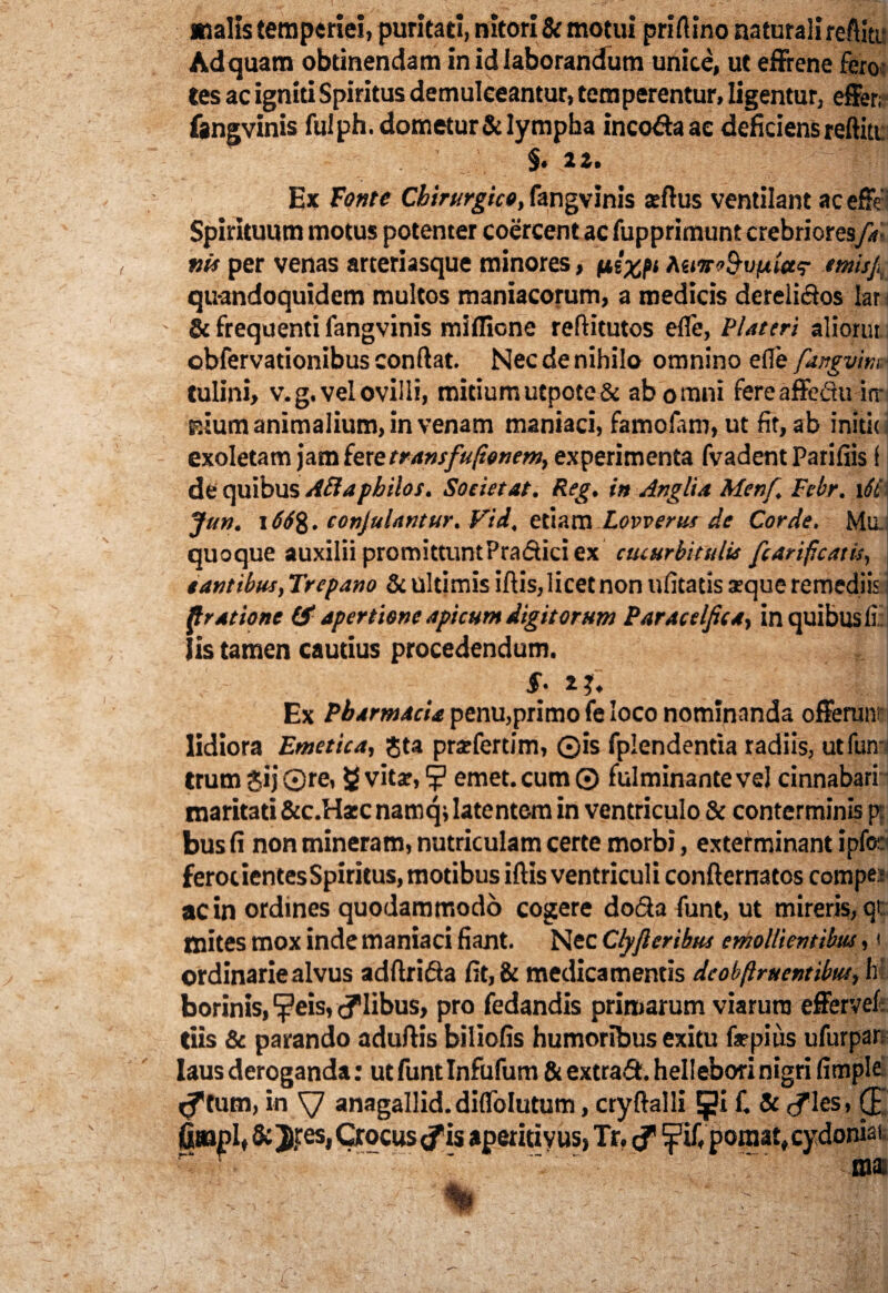 malis temperiei, puritati, nitori & motui priftino naturali reftiti Ad quam obtinendam in id laborandum unice, ut effrene fero tes ac igniti Spiritus demulceantur, temperentur, ligentur, effer; fangvinis fulph.dometur&lympha inco&aae deficiens reftitt §. 2Z. Ex Fonte Chirurgico, fangvinis reftus ventilant ac effe Spirituum motus potenter coercent ac fupprimunt crebriores/?• vis per venas arteriasque minores, pi%pi Rti7t<>&vpita<? emisj,t qu-andoquidem multos maniacorum, a medicis dereli&os lar & frequenti fangvinis miflione reftitutos efle, Plateri aliorut obfervationibus conftat. Nec de nihilo omnino efle fangvm\ tulini, v. g. vel ovilli, mitium utpote& ab omni fere affectu irr p.ium animalium, in venam maniaci, famolam, ut fit, ab initit exoletam jam fere transfu(ionem, experimenta fvadent Parifiis f de quibus Ad a p hilos. Societ at. Reg. in Anglia Menf. Febr. 16i Jun. 166%. conjulantur. Vid, etiam Lovverus de Corde. Mu. quoque auxilii promittuntPractici ex cucurbitulis fcarificatis, tantibus,Trepano & ultimis iftis, licet non ufitatissque remediis I fl ratione & apertione apicum digitorum Paracclfica, in quibus li: lis tamen cautius procedendum. s: 'm Ex Pharmacia penu,primo fe loco nominanda offerunt lidiora Emetica, Jta prarfertim, ©is fplendentia radiis, utfun trum £ij ©re, g vitar, ? emet, cum © fulminante vel cinnabari maritati &c.Ha:c namq; latentem in ventriculo & conterminis p; bus fi non mineram, nutriculam certe morbi, exterminant ipfor feroc ientes Spiritus, motibus iftis ventricul i confternatos compes ac in ordines quodammodo cogere do&a funt, ut mireris, qt mites mox inde maniaci fiant. Nec Clyfteribus emollientibus, 1 ordinarie alvus adftrifta fit, & medicamentis dcobftruentibus, h: borinis, ^eis, ilibus, pro fedandis primarum viarum effervefi Ciis & parando aduftis biliofis humoribus exitu f«pius ufurpar laus deroganda: ut funt Infufum & extradt. hellebori nigri fitnple tum, in anagallid.diflblutum, cryftalli f. & cfles, (E fitnpl, &Jres, Crocus (fis aperitiyus, Tr, <f poraat,cydoniat