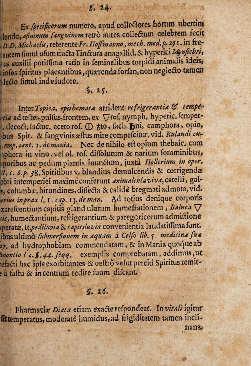 £, 24- Ex ftecificorutn numero, apud cclledores horum ubertim , |endo, afinimm fangvinem retro aures colledum celebrem fecit , d i), Mhhadii, referenteFr. Hoffmanno, meth. med.f* i. in fre- , entem fimtil ufum tradaTindura anagallid. & hyperici Mpnfichti^ us auxilii potiflima ratio in feminalibus torpidi animalis ideis# , jofos fpiritus placantibus,quarrenda forfan,nonnegledo tamen t ledo fimul ind e iudore, s $*if' InterTopiea, epithemata arrident refrigerantia & ternpe* ,'tia ad teftes,pulfus,frontem, ex yrof.nymph, hyperic.iemper- . decod.laduc., aceto rof. ® jto, fach.Bui, camphora, opio, bus Spir. & fangvinisadlusmirecompefcitur.vid. Rulandi cu- .emp.tent. i. de mani a. Nec de nihilo eft opium thebaic.curn iphora in vino,velol. rof. diffolutum & narium foraminibus, iporibus ac pedum plantis inundum, juxta Hollerium in oper. :5. c. 6.p. ^8.Spiritibus v. blandius demulcendis & corrigendae ebri intemperiei maxime conferunt animalcula viva, catelli, gal- if,- columba:, hirundines, dilfeda & calide bregmati admota, vid. ierius inprax 1.1. cap. 15. de mav. Ad totius denique corporis xarefcentium capitis glandularum humedationem , Balnea, ds, humedantium, refrigerantium & paregoricorum admiftione iperata;, Ix.pediluvia & capitilavia convenientia Iaudatiflima funt. ibus ultimo fubmerfionem in aquam a Celfo lib. y. medicina fua 27. ad hydrophobiam commendatam, & in Mania quoque ab 'montio l c.g.44. feqq. exemplis comprobatam, addimus,ut -efadi hac ip(a exorbitantes & oeftro velut perciti Spiritus remit- » a faftu & in centrum redire fuum difcant. g. z6. - Pharmaci* DUta etiam exaderefpondeat. mvitali igitur Attemperatus, moderate humidus,ad frigiditatem-tamen incli¬ nans,»