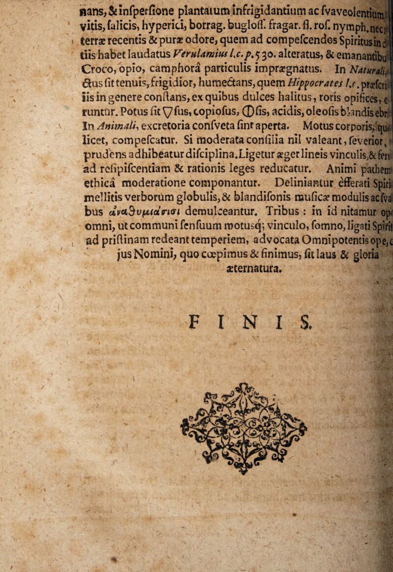 nans,Seinfperfione plantatum Infrigidantium ac fvaveolentium, ' vitis,fulicis, hyperici, borrag. buglolf. fragar. fl. rof. nymph.nect » terra: recentis & pura? odore, quem ad com pefcendes Spiritusin $ ' tiis habet laudatus Verularum l.c.p. 5 30. alteratus, & emananfibu Croco, opio, camphora particulis impugnatus. In Naturali,t 6tns fit tenui?, frigidior, humedtans, quem Hippocrates /.r.prdcri iis in genere conflans, ex quibus dulces halitus, roris opifices, e runtur. Potus fit ^7fus, copiofus, 0fis, acidis, oleofisbl-arjdisebri In Animali, excretoria confveta fint aperta. Motus corporis,'au* licet, compefcatur. Si moderataconfilia nil valeant, fevericr, ! prudens adhibeatur difciplina.Ligetur ager lineis vincu!is;& fen ad refipifcentiam & rationis leges reducatur. Animi patheni ethica moderatione componantur. Definiantur efferati Spiri mellitis verborum globulis, & blandifonis nauficar modulis acfva bus ctvaBvfAiolrKrt demulceantur. Tribus: in id nitamur opi omni, ut communi fenfuum rootusq; vinculo, fomno, ligati Spiris , ad priflinam redeant temperiem, advocata Omnipotentis ope,c jus Nomini, quo coepimus & finimus, fit laus & gloria «tertiatura. FINIS, /
