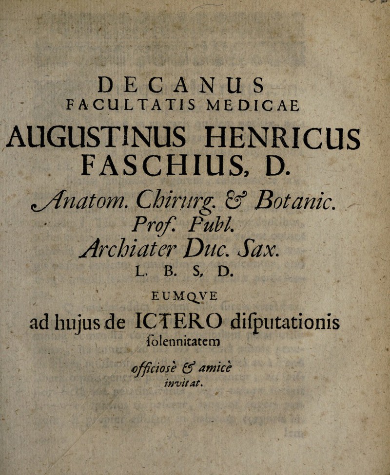 DECANUS FACULTATIS MEDICAE AUGUSTINUS HENRICUS FASCHIUS, D. ^Anatom. Chirurg. Sf Botanic. Prof. Pubi. Archiater Duc. Sax. L. b. s, D. EUM QVE ad hujus de ICTERO difputationis iolennitatem * s cfficiose & amice invitat.