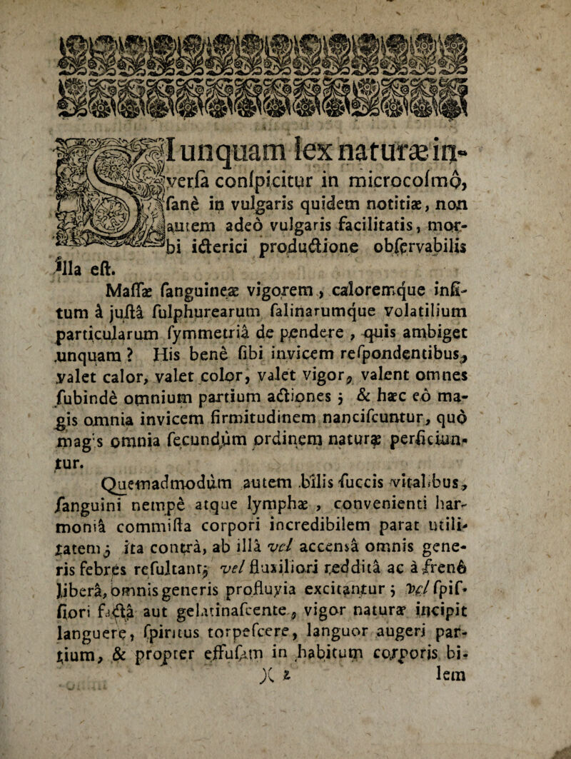 Kh eft. naturas 13* eria conlpicitur in rnicrocoimp, ip vulgaris quidem notitiae, non autem adeo vulgaris facilitatis, mor- Maffae fanguineae vigorem, caloremque infi- tum & juXla fulphurearutn falinarumque volatilium particularum fymmetria de pendere , quis ambiget .unquam ? His bene fibi invicem refpondentibus., yalet calor, valet color, valet vigor^ valent omnes fubinde omnium partium adiones 5 & hac eo ma¬ gis omnia invicem firmitudinem nancifcuntur, quo mag;s omnia fecundam ordinem natur^ perficiun¬ tur. Quemadmodum autem .bilis fuccis vitalfcus, /anguini nempe atque lymphae , convenienti har¬ monia commifta corpori incredibilem parat utili¬ tatem 3 ita contra, ab illa vel accema omnis gene¬ ris febres rcfuitant^ vel fluxiliori teddita ac a frenfi Jjbera, bmnis generis profluyia exciuntur* D e l Cpif* fiori fadji aut gclatinafcente^ vigor natura? incipit languere, fpimus torpefcere, languor augeri par¬ tium, & propter effufern in habitum co/poris bi- X £ lem