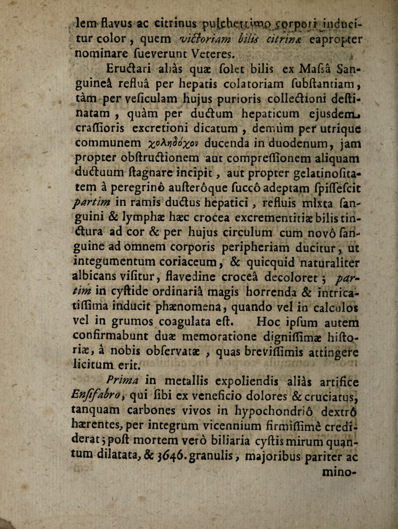 lem flavus ac eitrinus pulcherrimo corpori induci¬ tur color, quem ,vi£ioriam bilis citrina eapropter nominare fueverunt Veteres. Erudari alias quae folet bilis ex Mafsa San¬ guinei reflua per hepatis colatoriam fubftantiam, tam per veficulam hujus purioris colledioni defti- natam , quam per dudum hepaticum ejusdem* craflioris excretioni dicatum , demum per utrique communem x°^^X°v ducenda in duodenum, jam propter obftrudionem aut compreflionem aliquam duduum ftagnare incipit, aut propter gelatinofita- tem a peregrin6 aufteroque fucco adeptam fpiffefeit partim in ramis dudus hepatici, refluis mixta fan- guini & lymphae haec crocea excrementitiae bilis tin- dura ad cor & per hujus circulum cum nov6 fari- guine ad omnem corporis peripheriam ducitur, ut integumentum coriaceum, & quicquid naturaliter albicans vifitur, flavedine crocea decoloret $ par- tim in cyftide ordinaria magis horrenda & intrica- tiflitria inducit phaenomena, quando vel in calculos vel in grumos coagulata eft. Hoc ipfum autem confirmabunt duae memoratione digniffimae hifto- riae, a nobis obfervatae , quas breviflimis attingere licitum erit. Prima in metallis expoliendis ali4s artifice Enjifabro, qui fibi cx veneficio dolores & cruciatus, tanquam carbones vivos in hypochondri6 dextr6 haerentes, per integrum vicennium firmiffime credi¬ derat jpoft mortem vero biliaria cyftis mirum quan¬ tum dilatata,& 3646.granulis, majoribus pariter ac mino- 1