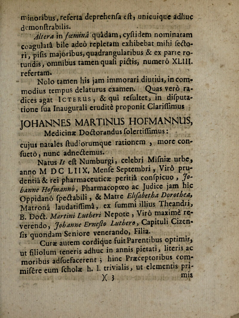 it!moribus, referta deprehcnfa eft, unicuique adhuc demonftrabilis. Altera mfcemina quadam,cyftidem nominatam coagulati bile adeo repletam exhibebat mihi fedo- ri, pifis majoribus, quadrangularibus & ex parte ro¬ tundis, omnibus tamen quali pi&is, numero XL1U. refertam. . ...... Molo tamen his jam immorari diutius,incom¬ modius tempus delaturus examen. Quas vero ra¬ dices agat Icterus, & qui rcfultet, in difputa- tione fua Inaugurali eruditi proponit Clariflimus ]OH ANNES MART1NUS HOFMANNUS, Medicinae Dodlorandus folertiffimus: cujus natales ftudlorumque rationem , more con- fuetd, nunc adne&emus. .... Natus Is eft Numburgi, celebri Mifniae urbe, anno M DC LIIX, Menfe Septembri, Viro pru¬ dentia & rei pharmaceuticae peritiS. confpicuo , Jo- hanne Hofmannb, Pharmacopoeo ac Judice jam hic Oppidano Ppedabili, & Matre Ehfabetha Dorotbea, Matroni laudatiflim*, ex fummi illius Theandri, B. Doft. Uartini Lutheri Nepote , Vir6 tnaxime re¬ verendo, Johanne Erneflo Luthero, Capituli Cizen* fis quondam Seniore venerando, Filia- _ . Curae autem cordique fuit Parentibus optimis, ut filiolum teneris adhuc in annis pietati, literis ac moribus adfuefacerent j hinc Praeceptoribus com- mifere eum fchols h. 1. trivialis, ut elementis pri- X i mis