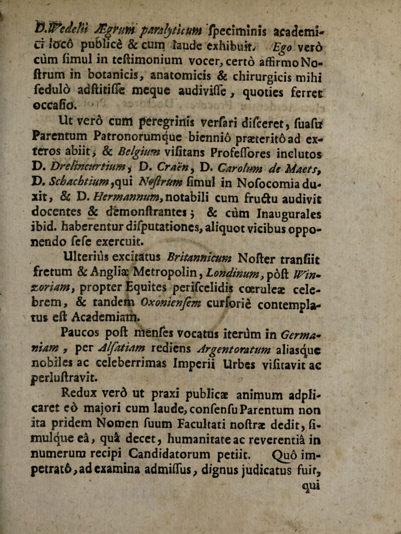 D.Wedefii Mgrum paralyticum Ipeciminis academi- cr ioco publicd 8c cum laude exhibuit. Ego verd cum fimul in teftimonium vocer, certo affirmoNo- ftrum in botanicis, anatomicis & chirurgicis mihi feduld adftitiffe meque audivifife, quoties ferree occaho. Ut ver6 cuffl peregrinis verfari difeeret, fuafu Parentum Patronorumque biennio proterito ad ex¬ teros abiit > & Belgium vifitans Profeffores inclutos D. Drelincurtium, D. Craen, D. Carolum de Maets, D. Scbacbtium ,qui Nejlrum fimul in Nofocomia du¬ xit, & D. Hermanmm,notabili cum fru&u audivit docentes & demonftrantes 3 & cum Inaugurales ibid. haberentur difputationes, aliquot vicibus oppo¬ nendo fefe exercuit. Ulterius excitatus Britannicum Nofter tranfiit fretum & AnghVMetropolin, Londinum, poft Win- zoriam, propter Equites perifeelidis coerule* cele¬ brem, & tandem Oxonienfem curforie contempla¬ tus eft Academiam. Paucos poft menfes vocatus itenam in Germa¬ niam , per Alfatiam rediens Argentoratum aliasque nobiles ac celeberrimas Imperii Urbes vifitavit ac periuftravit. Redux verd ut praxi publicae animum adpli- caret e6 majori cum laude, confenfu Parentum non ita pridem Nomen fuum Facultati noftrac dedit, fi- mulqueea, qua decet, humanitate ac reverentia in numerum recipi Candidatorum petiit. Qu6 irn- petratd, ad examina admiflus, dignus judicatus fuit, ' ' qo»
