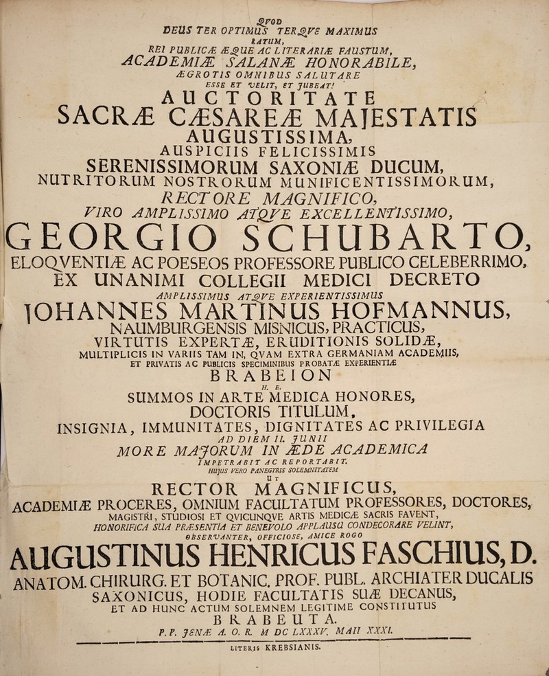 QfOD DEUS TER OPTIMUS TERQVS M4XIMUS IATUM, REI PUBLICM MQUE AC LITERARIJE FAUSTUM, ACADEM1JE SALANJE HONORABILE, PEGROTIS OMNIBUS SALUTARE ESSE ET VELIT, ST JUBEAT! „ AUCTORITATE SACRAE CTiSARETi MAJESTATIS AUGUSTISSIMA, AUSPICIIS FELICISSIMIS SERENISSIMORUM SAXONI/E DUCUM, NUTRITORUM NOSTRORUM MUNIFICENTISSIMORUM, RECTORE MAGNIFICO, VIRO AMPLISSIMO ATQVE EXCELLENTISSIMO, GEORGIO SCHUBARTO, ELOQVENTLE AC POESEOS PROFESSORE PUBLICO CELEBERRIMO, EX UNANIMI COLLEGII MEDICI DECRETO AMPLISSIMUS ATQVE EXPERIENTIS SIMUS JOHANNES MARTINUS HOFMANNUS, NAUMBURGENSIS MISNICUS, PRACTICUS, VIRTUTIS EXPERTA, ERUDITIONIS SOLIDAE, MULTIPLICIS IN VARIIS TAM IN, QVAM EXTRA GERMANIAM ACADEMUS, ET PRIVATIS AC PUBLICIS SPECIMINIBUS PROBATA; EXPERIENTIA; BRABEION SUMMOS IN ARTE*MEDICA HONORES, DOCTOR1S TITULUM, INSIGNIA, IMMUNITATES, DIGNITATES AC PRIVILEGIA AD DIEM II. JUNII MORE MAJORUM IN JEDE ACADEMICA IMPETRABIT AC REPORTABIT. HUJUS TERO PANEGYRIS SOLEMNITATEM RECTOR MAGNIFICUS, ACADEMIA; PROCERES, OMNIUM FACULTATUM PROFESSORES, DOCTORES, MAGISTRI, STUDIOSI ET QVICUNQVE ARTIS MEDIC/E SACRIS FAVENT, HONORIFICA SUA PRMSENTIA ET BENEVOLO APPLAUSU CONDECORARE VELINT, OBSERVANTERy OFFICIOSE, AMICE ROGO AUGUSTINUS HENRICUS FASCHIUS, D. ANATOM. CHIRURG. ET BOTANIC. PROF. PUBL. ARCHIATER DUCALIS SAXONICUS, HODIE FACULTATIS SILE DECANUS, ET AD HUNC ACTUM SOLEMNEM LEGITIME CONST11UTUS BRABEUTA. P.P. JSNJE A. 0. R. M DC LXXXV. MAII XXXI. __ uteris KREBSIANIS.