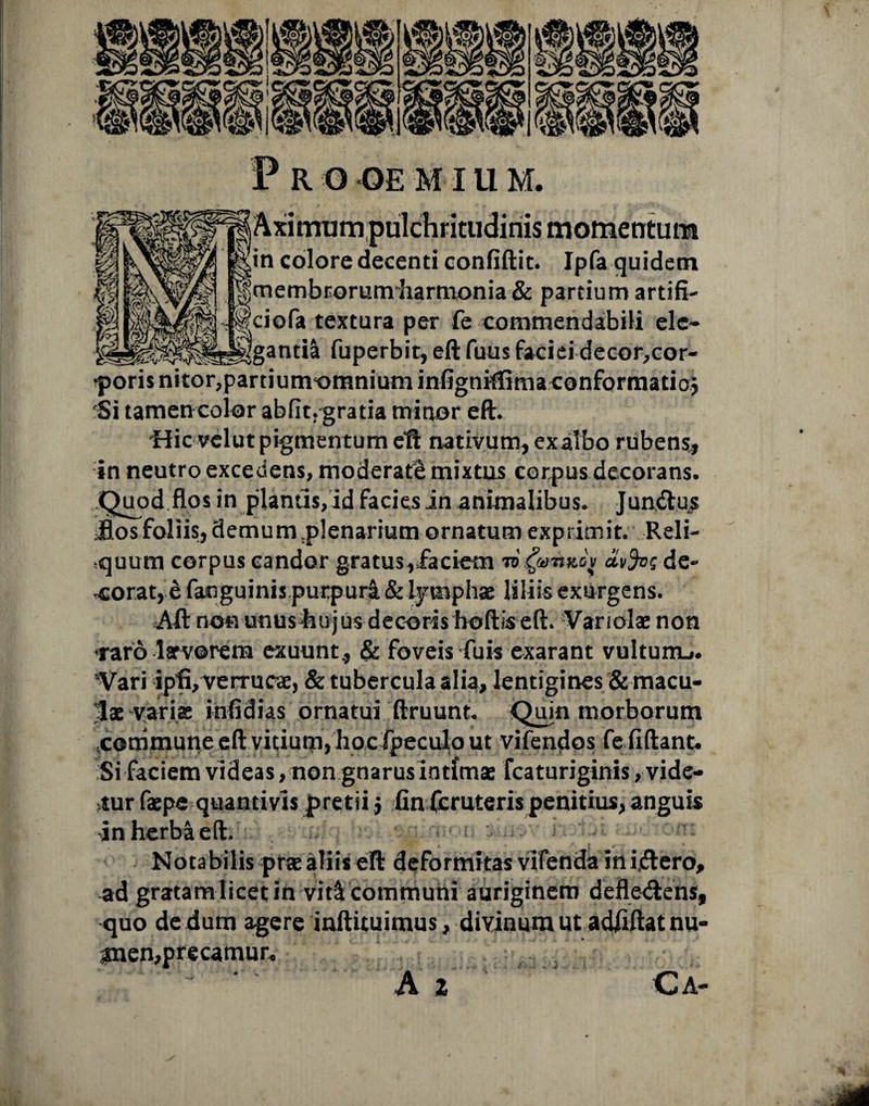 P R O OE MIU M. inis momentum in colore decenti confidit. Ipfa quidem membrorum harmonia & partium artifi- , Ifciofa textura per fe commendabili elc- (gantia fuperbit, eft fuus faciei decor,cor- ^poris nitor,partiunvomnium infigniftima conformatio} Si tamen color abfitf gratia minor eft. Hic velut pigmentum eft nativum, exalbo rubens, in neutro excedens, moderate mixtus corpus decorans. Quod flos in plantis,id facies in animalibus. Jundtus ifosfoliis, demum plenarium ornatum exprimit. Reli¬ cuum corpus candor gratus,faciem i6$mKGf cLvfas de¬ corat, e fanguinis purpura & lymphae liliis exurgens. Aft non unus hujus decoris boftis eft. Vanolae non raro lsrvorem exuunt, & foveis fuis exarant vultum^. ^Vari ipfi, verruca, & tubercula alia, lentigines & macu¬ lae variae infidias ornatui ftruunt. Qiiin morborum .commune eft vitium, hoc fpeculo ut vifendos fefiftant* Si faciem videas, non gnarus intimae fcaturiginis, vide¬ mur faepe quantivis pretii 5 fin fcruteris penitius, anguis in herba eft. ■ Nota bilis prae aliis eft deformitas vifenda in i ftero, ad gratam licet in vitS. communi auriginem defie&ens, quo de dum agere inftituimus, divinum ut adfiftatnu- r£nen,precamur« A Z Ca-