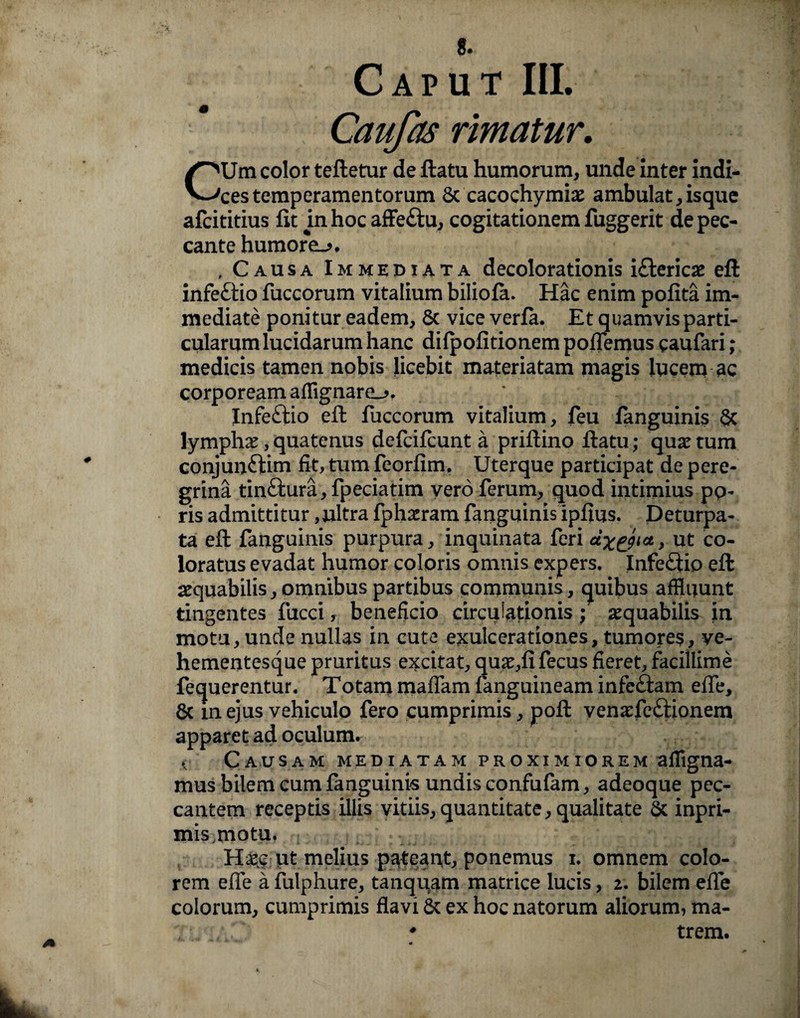 Caufas rimatur. CUm color tefletur de flatu humorum, unde Inter indi¬ ces temperamentorum Sc cacochymias ambulat,isque afcititius fit in hoc affe&u, cogitationem fuggerit de pec¬ cante humore-» , . Causa Immediata decolorationis i£lericas efl infe£tio fuccorum vitalium biliofa. Hac enim pofita im¬ mediate ponitur eadem, Sc vice verfa. Et quamvis parti¬ cularum lucidarum hanc difpofitionem pofiemus caufari; medicis tamen nobis licebit materiatam magis lucem ac corpoream afflgnare_», Infe£lio efl fuccorum vitalium, feu fanguinis Sc lymphas, quatenus defcifcunt a priflino flatu; quas tum conjun£tim fit, tum feorfim. Uterque participat de pere¬ grina tin£lura,fpeciatim vero ferum, quod intimius pp- ris admittitur, ultra fphasram fanguinis ipfius. Deturpa- ta efl fanguinis purpura, inquinata feri cLx&ict, ut co¬ loratus evadat humor coloris omnis expers. InfeQip efl aequabilis,omnibus partibus communis, quibus affluunt tingentes fucci, beneficio circulationis; asquabilis in motu, unde nullas in cute exulcerationes, tumores, ve- hementesque pruritus excitat, quas,fi fecus fieret, facillime fequerentur. Totam maflam fanguineam infe£lam effe, Sc in ejus vehiculo fero cumprimis, pofl venasfe£lionem apparet ad oculum. .< Causam mediatam proximiorem afflgna- mus bilem cum fanguinis undis confufam, adeoque pec¬ cantem receptis illis vitiis, quantitate, qualitate Sc inpri- mis motu. Hasc ut melius pateant, ponemus i. omnem colo¬ rem efle a fulphure, tanquam matrice lucis, 2. bilem effe colorum, cumprimis flavi Sc ex hoc natorum aliorum, ma- 7 # trem.