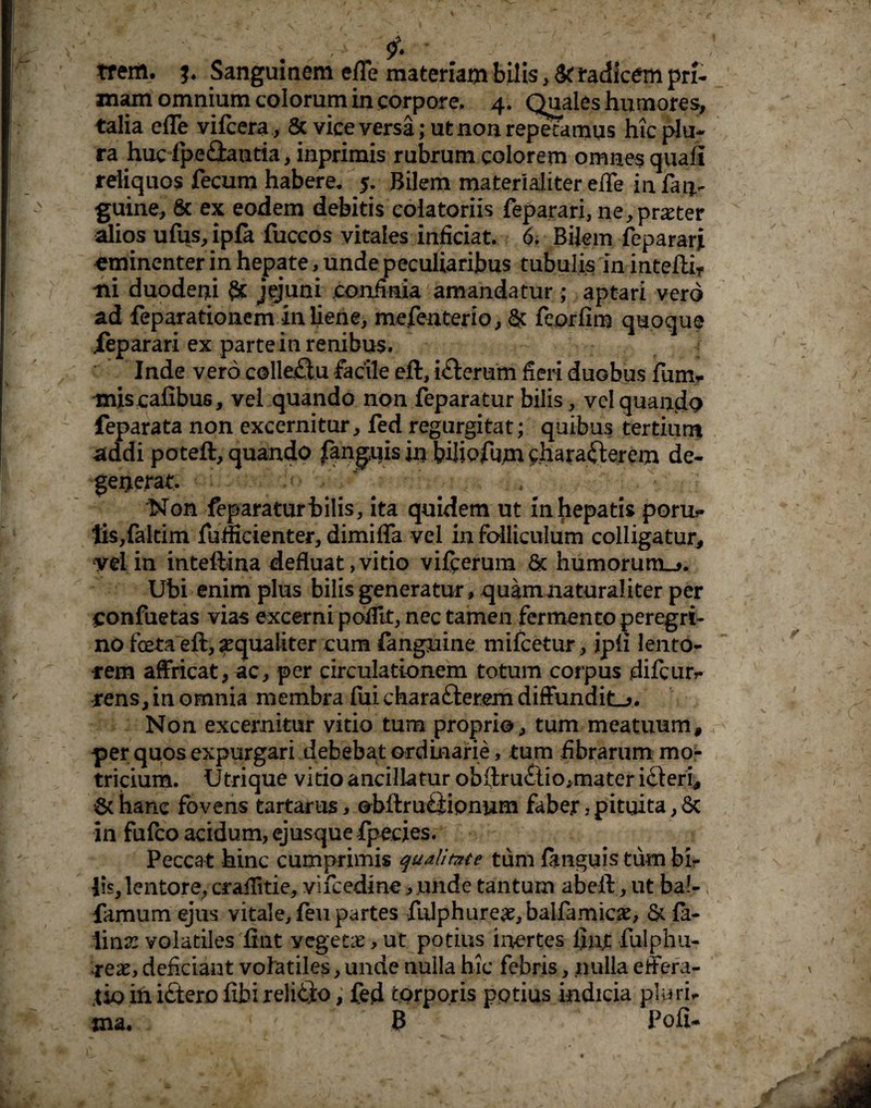 . £ tf em. j. Sanguinem efle materiam bilis, St radicem pri¬ mam omnium colorum in corpore, 4. Quales humores, talia efle vifcera, & vice versa; ut non repetamus hic plu¬ ra huc fpeflantia, mprimis rubrum colorem omnes quafi reliquos fecum habere, 5. Bilem materialiter efle in fan- guine, 8c ex eodem debitis colatoriis feparari, ne,praeter alios ufus,ipfa fuccos vitales inficiat. 6. Bilem feparari eminenter in hepate, unde peculiaribus tubulis in inteftiT ni duodeni St jfjuni confinia amandatur ; aptari vero ad feparationemin liene, mefeaterio, & feprfim quoque feparari ex parte in renibus, Inde vero colleilu facile eft, iCterum fieri duobus fum* miscafibus, vel quando non feparatur bilis, vel quando feparata non excernitur, fed regurgitat; quibus tertium addi poteft, quando fanguis in bilipfujm characterem de¬ generat. ~ i Non feparatur bilis, ita quidem ut in hepatis poru*» tis,fakim fulficienter, dimifla vel in folliculum colligatur, vel in inteftina defluat,vitio vifcerum & humorum^. Ubi enim plus bilis generatur, quam naturaliter per ponfuetas vias excerni pofiit, nec tamen fermento peregri¬ no freta eft, aequaliter cum fanguine mifcetur, ipii lento¬ rem affricat, ac, per circulationem totum coipus difcurr rens, in omnia membra fui charaClerem diffundita. Non excernitur vitio tum proprio, tum meatuum, per quos expurgari debebat ordinarie, tum fibrarum mo- tricium. Utrique vitio ancillatur obftru£tio,mater iCleri, 6chane fovens tartarus, ©bftrufitipnum faber, pituita, 8c in fufeo acidum, ejusque fpecies. Peccat hinc cumprimis qualitate tum fmguis tum bir lis, lentore, craflitie, vifcedine, unde tantum abeft, ut ba!- famum ejus vitale, feu partes fulphure^,balfamic^, & fe¬ lina: volatiles fint yegetie, ut potius inertes finjc fulphu- reae, deficiant volatiles, unde nulla hic febris, nulla effera- jk> iniCtero fibireliCto, fed torporis potius indicia pluri* tna. ' y B Poli-