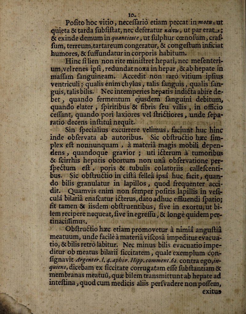 io.: Pofito hoc vitio, neceffario etiam peccat in motu, ut quieta & tarda fubfiftat, nec deferatur net™, ut par erat_>; & exinde demum in quantitate, ut fulphur coenofum, craf- fiim, terreum,tartareum congeratur, & congeftum inficiat humores, & fuffundatur in corporis habitum. Hinc fi lien non rite miniftret hepati, nec mefenteri- um,vel renes ipfi, redundat noxa in hepar, & ab hepate in maffam fanguineam. Accedit non raro vitium ipfius ventriculi; qualis enim chylus, talis fanguis, qualis fan- guis, talis bilis. Nec intemperies hepatis indi&a abire de¬ bet , quando fermentum ejusdem fanguini debitum, quando elater , fpiritibus & fibris feu villis , in officio cedant, quando pori laxiores vel ftri&iores, unde fepa- ratio decens inftitui nequit. Sin fpecialius excurrere velimus, faciunt huc hinc inde obfervata ab autoribus. Sic obftruftio haec fim- plex eft nonnunquam , a materia magis mobili depen¬ dens , quandoque gravior ; uti ifterum a tumoribus & fcirrhis hepatis obortum non una obfervatione per- fpeftum eft, poris & tubulis colatoriis callefcenti- bus. Sic obftruftio in cifta fellea ipsa huc facit, quan¬ do bilis granulatur in lapillos, quod frequenter acci¬ dit. Quamvis enim non femper pofitis lapillis in veft- cula bilaria enafeatur ifterus, dato adhuc effluendi fpatio; fit tamen 8c iisdem obftruentibus, five in exortu, ut bi¬ lem recipere nequeat, five in egreffu, & longe quidemper- tinacifflmus. Obftru&io haec etiam promovetur a nimia anguftia meatuum, unde facile a materia vifeosa impeditur evacua¬ tio, 8t bilis retro labitur. Nec minus bilis evacuatio impe¬ ditur ob meatus bilarii ficcitatem, quale exemplum con- fignavit Argenter. /. 4»aphor. Hipp. comment<62, contra ego,/»- quiens, dicebam ex ficcitate corrugatam effe fubftantiam 6c membranas meatuu, quae bilem transmittunt ab hepate ad inteftina, quod cum medicis aliis perfvadere non pofTem, exitu»