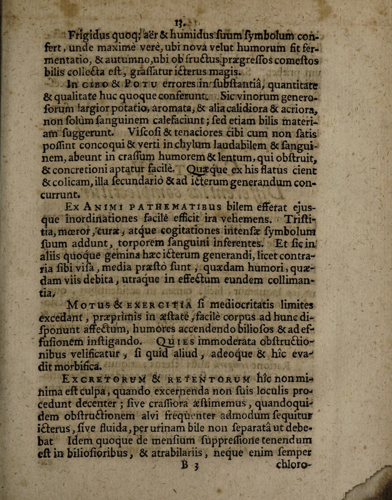 Frigidus quoq; aer & humidas futim fymbolurn con¬ fert , unde maxime vere, ubi nova velut humorum fit fer- mentatio, &auturono,ubi ob fru£Wpr#grefTo$ comeftos bilis colle&a eft , grafiatur i&erus magis. Jf • In cib o & P o t u errores timfubftaiitia, quantitate gc qualitate huc quoque conferunt Sic vinorum genero* forum largior potatio, aromata, & alia calidiora & acriora, nonfolumfanguinem calefaciunt; fed etiam bilis materi* am fuggerunt. Vifcofi & tenaciores cibi cum non fatis poflint concoqui & verti in chylum laudabilem & fangui- nem, abeunt in crafTum humorem gc lenfum, qui obftruit, 8: concretioni aptatur facili Quique ex his flatus cient & colicam, illa fecundario St ad icterum generandum con¬ currunt» /. Ex Animi patHematibus bilem efferat ejus- que inordinationes facile efficit ira vehemens. » Trifti- tia, moeror /cur» i atque cogitationes iritenfse fymbolurn fuum addunt, torporem fanguini inferentes. Et fic ia aliis quoque gemina hxc ifterum generandi, licet contra-» tia fibi vifa, media prxfto funt, quaedam humori, quae¬ dam viis debita, utraque in effeftum eundem colliman* tia, _ ^ # . Motus ScEXERCtf tA fi mediocritatis limites excedant, praeprimis in filate /facile corpus ad hunc di- fporiunt affeSum, humores accendendo biliofos 8cadef- fufionem inftigando. Qu i es immoderata obftruftio-* nibus velificatur , fi quid aliud, adeoque & hic eva-* dit morbifica. Excretorum & re f en torum hic non mi-* iiima efi culpa, quando excernenda non fuis loculis pro¬ cedunt decenter ; five crafitora &ftimemus, quandoqui^ dem obftru&ionem alvi frequenteF admodum fequitu? ifterus, five fluida,per urinam bile non feparata ut debe¬ bat Idem quoque de menfium fupprefiiorie tenendum eft in biliofioribus , & atrabilariis, neque enim femper B } chloro-