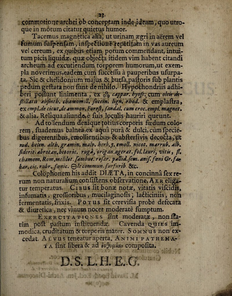 SQmmotiorje archei bb conceptam inde ideam , quo utro¬ que in motum citatur quietus humor. Tacemus magnetica aifik) ut urinam aegri in aerem vel fumum fufpenfam, infpeflicme 'repetitam in vas aureum vei cereum, ex quibus etiam potum commendant, intui¬ tum picis liquida:, qua: objc£la itidem vim habent citandi archeum ad excutiendum torporem humorum,ut exem¬ pla noverimus,eadem cum fuccefiu a pauperibus ufurpa- ta. Sic & chelidonium majus & butfa.paftoris fub plantis pedum geftata non fiint de nihilo. Hypochondriis adhi¬ beri poliunt linimenta ,' ex 0°o cappar. byojh cum olek de- flillatti abfintb. cbamomiU. fuccin. lign. rhod. & emplaftra, exeryjpl.de cicut^de ammor^Forefl, fandaL cum croc.empl. magnet, &alia. Reliqua aliunde,e fuis Ipculis hauriri queunt. Ad tollendum demiquepotitis corporis foedum colo¬ rem, fuademus balnea,ex aqua pura & dulci, cum ipecie- bus digerentibus, emollientibus & abfterfivis decocta, ut rad. belen. altb. gramin. malv, herb.y.tmoll. nicot, marrub. alb* fiderit* abrotan. betonic» ruga, origan.agerat, fol. lauri, vitis, ff< ihamem. Rom.mchfot. fambue. re far, pallid,fem, anif.foeni Gr,fai* kar.cic. rabr. fcenic. © le commun. furfur ib. &c. Colophonem his addit DliETA, in concinna fex re¬ rum non naturalium confiftens bbfervatione. A‘e r eliga¬ tur temperatus. Cibus fit bona: nota:, vitatis vilcidis, infumatis, grofiioribus, mucilaginofis, labticiniis, noh fermentatis,frixis. Potus fit cerevifia probe defecata & diuretica, nec vinum nocet moderate fumptum. Exercitationes fint moderata:, non ffa- tim pofi: paftum inftituendae. Cavenda quies im¬ modica, cruditatum & torporis mater. Somnus non ex¬ cedat. Alvus teneatur aperta. Animi pathema- t a fint libera & ad fafafilay compofita. D.S.L.H.E.G