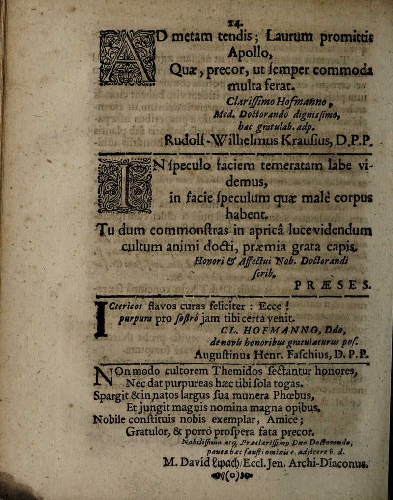 *4» O metam tendis; Laurum promittit ju Apollo, t 5 ? Quae, precor, ut femper commoda multa ferat. CUriffimo HofmAfmo f Med, Dottorando dignis [imo f hac gratulab. adp, Rudolf-W ilhelmus Kraufius, D.P.P. fpeculo. faciem temeratam labe vi¬ demus, ‘ ~ - T in facie fpeculum quae male corpus ntabent, -; . Tu dum commonftras in aprica lucevidendum cultum animi dodti, praemia grata capis, Honori & Affettui Nob. Doftorandi ' fcrib, ; PRI.SE S. - iit 'Ctericos flavos curas feliciter : Ecce 1 purpura pro fifiroym tibi certa venit. CU HO FM ANNO, Ddo, de novis honoribus gratulaturus pof. Auguftinuj Henr. Fafchius, D. P.P, X tOnmodo cultorem Themidos fe£fcmtur honores, «lN Nec dat purpureas haec tibi fola togas. Spargit & innatos largus fua munera Phoebus, Et jungit magnis nomina magna opibus. Nobile conftituis nobis exemplar, Amice; Gratulor, 8c porro profpera fata precor. biabdijpmo at% JtracUriJfirnp [)no Doftaranda, pauca bac fandi ominu f. adjicere 6. d- M. David Eipacfy/Eccl.Jen. Archi-Diaconu&