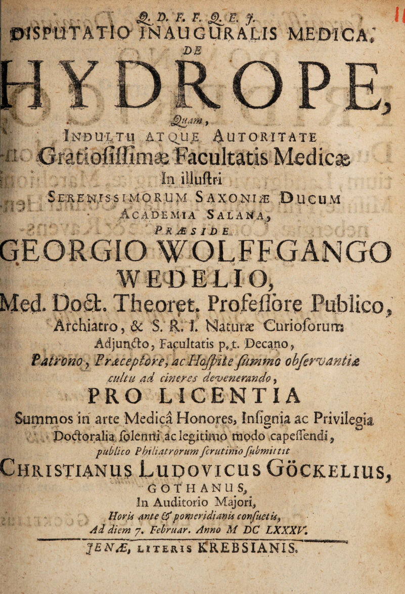 ^ 2), F. F. ^ E. f. - m A U G m A L I S M E D I C a; Inou-ltu atq:U.e Autoritate DoQ:. Theor^t, Profeflore Pablico Archiatro, ^ S. E. 1 Maturas Curioforum f Adjundo, Facultatis p^:t ©ecano, Fjiitono^ Pr^ceptorey ac.HQ/piie fim objer^mtid cultu ud cineres de'vemrando, PRO LICENTIA 'Summos in arte Medici Honores» Infignia ac Privilegia Podpralia, folenrti ,ac legitimo ttipdo capeiTendi, publico Phfliatrorum fer ut inio fuhmittit Christianus Ludovicus Gockelius, G O T H A N U S, in Auditorio Majori^ Horu ante (dpomeridianis confueiUp Ad diem 7. Fehruar. Anno M DC LXXXV, 2EN^, iiTERis iCaEBSIANIS.