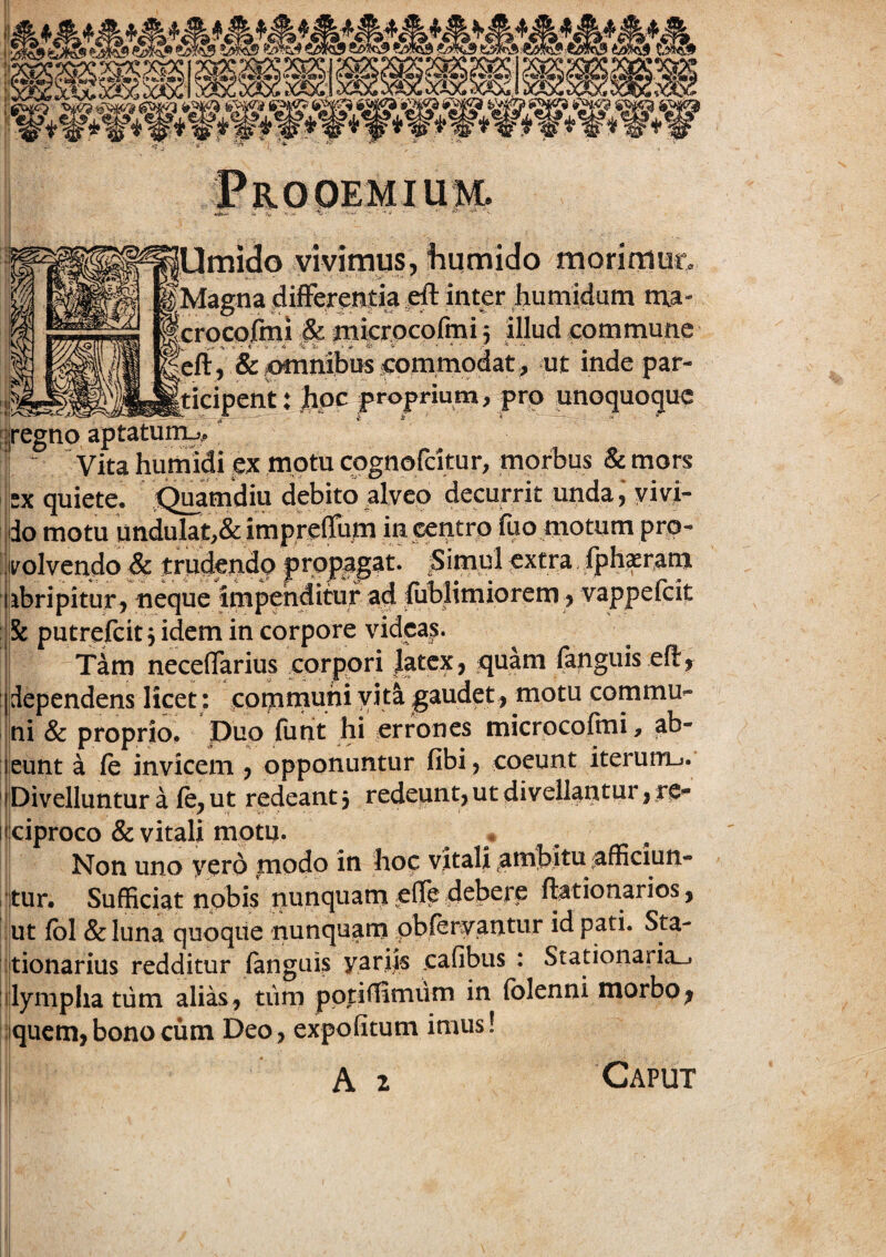 Umido vivimus, iiumido morimur, fMagna dif%e!i|:k ^ inter humidum ma- ^crocpimi Si pikrpcofmi 5 iHud commune &cmimbi:BComm^^ ut inde par- ‘J^Mticipent:Jipc proprium, pro unoquoque |regno aptaturru. ^ ~ Vita humidi ex motu cpgnofcitur, morbus & mors 5x quiete. iC^mdiu debito alveo decurrit unda^ yivi- |do motu undulat,& imprefem in centro fuo motum pro¬ volvendo & trudendo extra iph^tam ibripitur, neque impenditur ad &blimiorcm^ vappefeit & putrefeit, idem in corpore videas. Tam neceflarius corpori Jatex, :quam fanguis efi:, jdependens licet: jcommuni vita gaudet, motu commu^ |ni & proprio. Duo fiint hi errones microcolmi, ab- jleunt a fe invicem j opponuntur fibi, coeunt iterurrij. iDivellunturaie,ut redeant 3 redeunt, ut di vellantur, te- «iciproco & vitali motu. . / , . Non uno yero modo in hoc vitali ^ambitu ^afficiun- itur. Sufficiat nobis nunquam pfTe debere ftationarios, ; ut j(bl & luna quoque nunquam pbfervantur id pati. Sta- ijtionarius redditur (anguis yariis cafibus : Stationaria_i dympha tiim alias, tiim pptiffimum in (blenni morbo^ :!qucm, bono cum Deo, expolitum imus! A 2 Caput