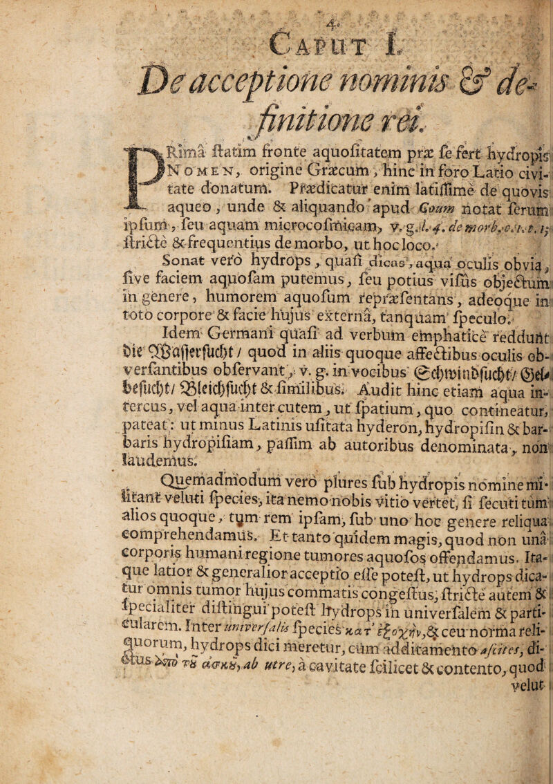 Rima ftatim fronte aquofitatem pri fe fert hydroptff N O M E N, origine Graecum, Mnc in foro Latio civi- tate donatum. Praeditatur enim latiffime de quovis aqueo, unde & aliquando'apud notat ferum: iplurri', feu aquam micrcK;ofmic>am> v.-g.»/.-/. demorheetvt. i;' ilri£ie & frequentius de morbo, ut hpcloco.' Sonat vero hydrops , quali dicas’, a^ua pculis obvia, live faciem aquofam putemus, feu potius vifus oSjeflum: iii genere, humorem aquofum tepriEfentansy adebque in toto corpore & facie hujus' externa, fanquam’ fpeculov Idem- Germani qUaff ad verbum emphaticb reddurtt i)ie'^9aflei'fud)t / quod in aliis quoque aiTedibus oculis ob- verlantibus obfervant y y. g. in vocibus' (gchmiilSfucbf/ ©d'- I)t|ud)t7 6t-Iimiiibus. ^udit hiiic etiam aqua in-'- tercus, vel aqua in ter cutem, uf fpatium, quo contineatur, pateat; ut mmus Latinis ufitata hyderon, hydropifin & bar¬ baris hydropifiam, paffim ab autoribus denominata, non: laudemus; . Queniadmqduni vefd pluresfub hydropis nomine irih .{pcci0s> ita nctrionobis vitio vertist, fi fecuti tuni- aliosquoque, tym rem ipfam, fub-uno hoc genere reliqua comprehendamus. Et tanto quidem magis^, quod non una corpori^ humani regione tumores aqiiof<>$ ofiie|idamus. Ita¬ que latior 6c generalior acceptio efie poteft, ut hydrops dica¬ tur omnis tumor hujus conimatis congellus^ ftrifte aiitem & Ipeciaiiter diftingui potefi: ltydrop.s in univerfalem & parti¬ sti arem. Inter umvcrjalk ipecies';tat' ceunbriha reli- quorum, hvdronfi diri a'tV velut