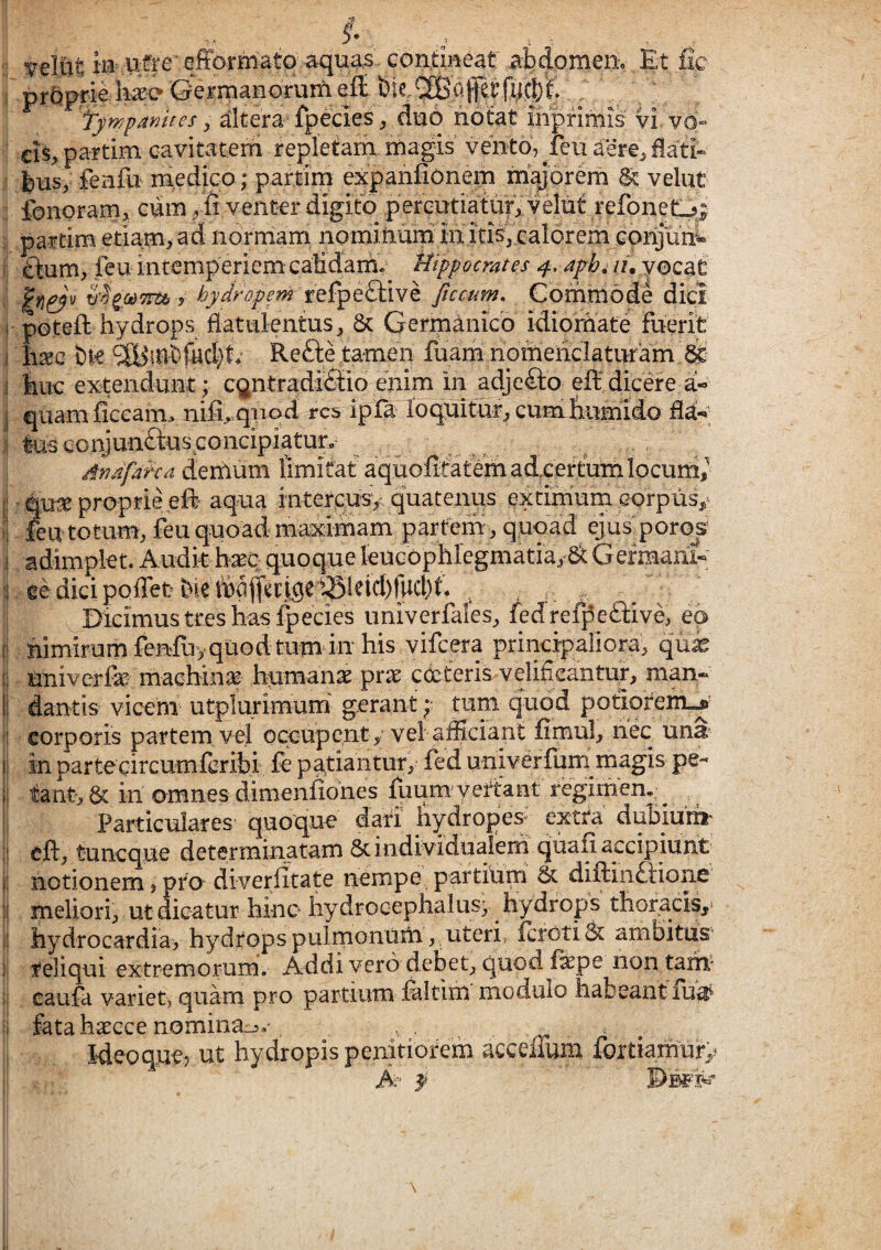 I ia ufre efformato abdomenv Et fic ipr^?prieliase Germanorum tywparjites ^ altera fpecies ^ duo notat mpfimis vi vd- : ci§> partim cavitatern repletam magis vento, feu aere^ dati*' feusy ieiifu medico; partim expanfionem majorem & velut : fonoram> cum ^ fi venter digito p refoneO; ; partim etiam, ad norrriam nominuni in itis, calorem !; ftum, ftu intemperiem calidaitw Hippocrates f. aphi li. yocat i)^.od7rti i hydropem Jtccum, Comniode dici I potefi: hydrops flatulentus, 6c Germanico idiorhate fuerit .1 hsec Dte Reftetamen iua;mLnomeiiclaturam ^ ,| tiLie extendunt; c^ntradMio enim in adjeflio efi: dicere a« j quam ficcam> nifi^ qnod res ipia loquitur, cum fiumido fiay ;| tus eoryundkis concipiatur, , Arafatcd demum limitat aquofitatem adeertum locum,^ l' qu^ proprie eft aqua intercusv quatenus extimum eorpiis,^ ■i feu totum, feu quoad maximam partem, quoad ejus poros I adimplet. Audit haec quoque leucophlegmatia, a Germani- I eedicipoffet^iettafltcjge^^^ Dicimus tres has fpecies iiniverfaies, fedrefpeftive, ea [! hixnirumfefduyquodtumiuhis viicera principaliora, quae (| univerfe machiiije humanas pras cdteris velificantur, man- I dantis vicem utplurimum’ gerant; tum quod potiorem-^’ corporis partem, vel occupent, vel afficiant fimul, nec una i| in partecircumferibi fe patiantur, fed univerfuni magis pe- l| tant-,6c in umnes dimenfiohes foumyeitant: regimen,;^ ^ Particulares quoque dati hydropes extra di^iurii' ;j eft, tuneque determinatam 6c individualem qiiafi accipiunt i! notionem, pier diveriitate nempe partium & difl:in£J:ione ‘! meliori, ut dicatur hinc iiydrocephalus; hydrops thoracis, jj liydrocardia> hydrops pulmonum, uteri ferotiSt ambitus si reliqui extremorum. Addi vero debet, quod f^pe non tam* >j caufa variet, quam pro partium ffiltim modulo habeant fua :j fataha^cce nominaj.v , - . I Weoque? ut hydropis penitiorem acceaum fortiamury ! A- f