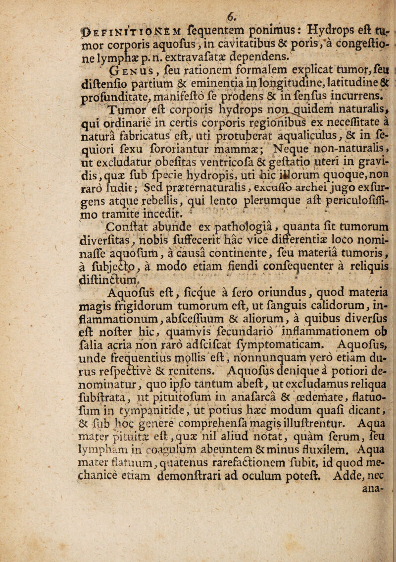 ©efinitiokem fequentem ponimus: Hydrops eft tUf mor corporis aquofus, in cavitatibus 8c poris/a congeftio- ne lymphae p. li. extravafatae dependens. p E N u s, feu rationem formalem explicat tumor, feu diftenfio partium & eminentia in longitudine, la^^ profunditate, manifefto fe prodens & in fenfus incurrens. Tumor^ eft corporis nydrpps nor^^quidem naturalis, qui ordinarie in certis corporis regionibus ex neceflitate a natura fabricatus eft,-uti protuberat aqualiculus, 8c in ft- quiori fexu fororiantur mammse; Neque npn-naturalis> ut excludatur pbelitas ventricofa & geftatio uteri in gravi¬ dis, quae fub fpecie hydropis, uti hic iiloruih quoque, non raro ludit; Sed praeternaturalis, excudo arcKei jugo exfur- gens atque rebellis, qui lento plerumque aft periculolifli- ttio tramite incedit.  ^ * * \Conftat abunde ex pathologia, quanta fit tumorum diverfitas ^ nobis fuffecerit hac vice differentiae ioco nomi- naffe aquofum, a causa continente, feu materia tumoris, a fubjettp, a modo etiam flendi confequenter a reliquis diftinftiin^/ Aqubfiis eft, ficque a fero oriundus, quod materia magis frigidorum tumorum eft, ut fanguis calidorum, in¬ flammationum, abfceffuum 6c aliorum, a quibus diverfus eft nofter hic, quamvis fecundario* inflammationem ob falia acria non raro adfcifcat fymptomaticam. Aquofus, unde frementius mpHis eft , nonnunquam vero etiam du¬ rus refpeaive 6c renitens. Aquofiis denique a potiori de¬ nominatur, quo ipfo tantum abeft, ut exciudamus reliqua fubftrata , ut pituitofurh in anafarca & oedemate, flatuo- fum in tyiupanitide, ut potius haec modum quafi dicant, 6c fub Iioc genere comprehenfa magis illuftrentur. Aqua mater pituita eft,quae hir aliud notat, quam ferum, leu lympham in coagulum abeuntem & minus fluxilem. Aqua mater flatuum, quatenus rarefaftionem fubit, id quod me¬ chanice etiam demonftrari ad oculum poteft. Adde, nec ana-